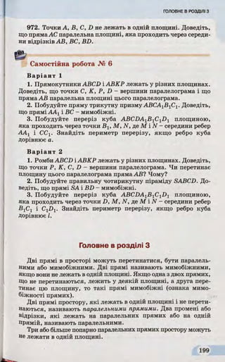 972. Точки А, В, C, D не лежать в одній площині. Доведіть,
що прямаАС паралельна площині, яка проходить через середи­
ни відрізків АВ, ВС, BD.
Самостійна робота № 6
Варіант 1
1. Прямокутники ABCD ІАВКР лежать у різних площинах.
Доведіть, що точки C, K, P, D - вершини паралелограма і що
пряма АВ паралельна площині цього паралелограма.
2. Побудуйте пряму трикутну призму АВСА1Б1С1. Доведіть,
що прямі ААХі ВС - мимобіжні.
3. Побудуйте переріз куба ABCDA1B 1C1D1 площиною,
яка проходить через точки Bj, М, N, де М і N - середини ребер
ААj і СС1. Знайдіть периметр перерізу, якщо ребро куба
дорівнює а.
Варіант 2
1. Ромби ABCD ІАВКР лежать у різних площинах. Доведіть,
що точки P, K, C, D - вершини паралелограма. Чи перетинає
площину цього паралелограма пряма АВ? Чому?
2. Побудуйте правильну чотирикутну піраміду SABCD. До­
ведіть, що прямі SA і BD - мимобіжні.
3. Побудуйте переріз куба ABCDA1B 1C1D1 площиною,
яка проходить через точки D, М, N, де М і N - середини ребер
В1С1 і C^D^. Знайдіть периметр перерізу, якщо ребро куба
дорівнює І.
Головне в розділі З
Дві прямі в просторі можуть перетинатися, бути паралель­
ними або мимобіжними. Дві прямі називають мимобіжними,
якщо вони не лежать в одній площині. Якщо одна з двох прямих,
Що не перетинаються, лежить у деякій площині, а друга пере­
тинає цю площину, то такі прямі мимобіжні (ознака мимо-
біжності прямих).
Дві прямі простору, які лежать в одній площині і не перети­
наються, називають паралельними прямими. Два промені або
відрізки, які лежать на паралельних прямих або на одній
прямій, називають паралельними.
Три або більше попарно паралельних прямих простору можуть
не лежати в одній площині.
 