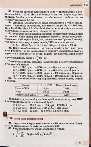83. В основі басейну для водного поло - прямокутник з роз­
мірами 25 м і 15 м. Яку найменшу кількість літрів води має
містити басейн, якщо відомо, що мінімальна глибина такого
басейну має бути 1,8 м?
84. Ділянка електричного кола складається з трьох послі­
довно з’єднаних резисторів, які мають опори R 1 ~ 3,869 Ом,
#2 * 4,455 Ом, R3« 1,61 Ом. Знайдіть загальний опір на ділянці
цього кола. Результат округліть до сотих.
85. Турист на човні рухався спочатку проти течії річки, а потім
за течією. Який шлях він пройшов загалом, якщо швидкість
човна в стоячій воді - 25 км/год, швидкість течії річки 2 км/год,
час руху за течією t3, а проти течії £п? Обчисліть за умови:
a) tn = ЗО хв, t3= 1 год 10 хв; б) tn = 15 хв, t3= 50 хв.
86. Вартість обладнання - А грн., а вартість його капіталь­
ного ремонту - г. До капітального ремонту обладнання працює
п років, а з ремонтом - т років. Відомо, що капітальний ремонт
А
є рентабельним, якщо г< —(т-гі).
Визначте, в якому випадку капітальний ремонт обладнання
буде рентабельним:
а) А = 1200 грн., г - 300 грн., п = 3 роки, т = 4 роки;
б)А= 2100 грн., г = 800 грн., п = 6 років, т = 10 років;
в) А = 3500 грн., г - 2000 грн., п = 12 років, т = 20 років;
г) А - 6000 грн., г= 2500 грн., л = 10 років, т = 20 років.
87. На деякий момент часу зафіксовано курси валют, подані
в таблиці.
Назва Курс НБУ Комерційний курс
1долар США 7,64 7,831
1 євро 10,73 10,96
1 російський рубль 0,25 0,26
Знайдіть суму грошей у національній валюті, за курсом НБУ
1комерційним, якщо в наявності було:
а)21,Зєвро, 231,3 дол., 135 руб., 12 375,5 грн.;
б)91,5євро, 321,5 дол., 35 руб., 1237 грн.;
в)71,2євро, 23 дол., 535 руб., 92 375,5 грн.
І Вправи для повторення
88. Одне з двох натуральних чисел на 5 більше за інше. Знай­
діть ці числа, якщо їх добуток дорівнює 266.
89. Раціональним чи ірраціональним є число?
а) б)і 9 - 6 уі2 +уі9+6і2.
 