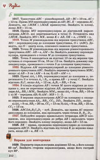Ц-
Б — імпііиііі м » , .
1017. Трикутник ABC - рівнобедрений, АВ =ВС =10 см, АС =
=12 см. Пряма MB перпендикулярна доАВ і ВС, К - серединаАС.
Доведіть, що АМВК і АМАК прямокутні. Знайдіть їх площі,
якщо MB =15 см.
1018. Пряма МО перпендикулярна до діагоналей парале­
лограма ABCD, які перетинаються в точці О. Установіть вид
AMOK. Знайдіть МО і МК, якщо К є АВ, OK =a, ZOMK =а.
1019. Точка М рівновіддалена від вершин трикутника ABC,
МО - перпендикуляр до площини трикутника, О є (ABC). До­
ведіть, що О - центр кола, описаного навколо трикутника.
1020. Точка М рівновіддалена від вершин рівностороннього
трикутника ABC. АВ =а, AM =2а. Знайдіть довжину перпенди­
куляра, проведеного з точки М до площини трикутника.
1021. Точка S знаходиться на відстані 13 см від вершин три­
кутника зі сторонами 10 см, 10 см і 12 см. Знайдіть довжину пер­
пендикуляра, проведеного з точки S до площини трикутника.
1022. Відрізок AM перпендикулярний до площини рівносто­
роннього трикутникаABC. Знайдіть периметр трикутника МВС,
якщо: а) АВ =3 см і AM =4 см; б)АВ =AM =с.
1023. Прямі ААХі ВВХперпендикулярні до площини а, пе­
ретинають її в точках Ахі Вг, а пряма АВ - у точці С. Знайдіть
відстань ВХС, якщо AAj = 12 см, A^Bj =ВВХ=3 см.
1024. З кінців відрізка АВ і точки М цього відрізка до пло­
щини а, яка не перетинає відрізок АВ, проведено перпендику­
ляриAAj, ВВг ІММХ. Знайдіть MMlt якщоАА1=6см, ВВг=10 см
і: а) М - середина АВ; б) AM : MB =1: 3.
1025. З вершин паралелограма ABCD на площину а опуще­
но перпендикуляри AAj, ВВІУССг, DDV Знайдіть DDX, якщо:
а) ААХ=9 см, ВВХ=20 см, ССХ=13 см; б)ААХ=9 см, ВВХ=25 см,
CCj =13 см.
1026. ABCDA^B^C^D^ - куб. Доведіть, що пряма АС перпен­
дикулярна до площини, яка проходить через точки В, Вх, Dx.
1027. Побудуйте переріз правильного тетраедра ABCD пло­
щиною, яка перпендикулярна до ребра АВ і проходить через
його середину. Знайдіть площу перерізу, якщо АВ =12 см.
1028. ВК - пряма, проведена перпендикулярно до площини
квадрата ABCD. Знайдіть відстань від точки К до вершин квад­
рата, якщо АВ =а, ВК =Ь.
Вправи для повторення
1029. Периметр паралелограма дорівнює 52 см, а його площа
60 см2. Знайдіть сторони паралелограма, якщо його гострий
кут 30°.
ч
 