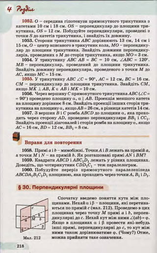 1052. О - середина гіпотенузи прямокутного трикутника з
катетами 10 см і 18 см. OS - перпендикуляр до площини три­
кутника, OS = 12 см. Побудуйте перпендикуляри, проведені з
точки S до катетів трикутника, і знайдіть їх довжину.
1053. Сторони трикутника ABC дорівнюють 13 см, 14 см і
15 см, О- центр вписаного в трикутник кола, МО - перпендику­
ляр до площини трикутника. Знайдіть довжини перпендику­
лярів, проведених з М до сторін трикутника, якщо МО =3 см.
1054. У трикутнику ABC АВ = ВС = 10 см, ZABC = 120°.
MB - перпендикуляр, проведений до площини трикутника.
Знайдіть довжину перпендикуляра, проведеного з точки М до
АС, якщо МС =15 см.
1055. У трикутнику ABC ZC = 90°, АС = 12 см, ВС = 16 см.
СМ - перпендикуляр до площини трикутника. Знайдіть СМ,
якщо МК JLАВ, К є АВ і МК = 10 см.
1056. Через вершину Спрямокутного трикутникаABC (ZC =
=90°) проведено площину а, а IIАВ. Проекція меншого катета
на площину дорівнює 8 см. Знайдіть проекції інших сторін три­
кутника на площину а, якщоАВ =26 см, a різниця катетів 14 см.
1057. З вершин В і С ромба ABCD до площини а, яка прохо­
дить через сторону AD, проведено перпендикуляри ВВХі ССХ.
Знайдіть проекції діагоналей і сторін ромба на площину а, якщо
АС =16 см, BD = 12 см, BBj =8 см.
Вправи для повторення
1058. Прямі a i b - мимобіжні. ТочкиА і В лежать на прямій а,
а точки М і 2V- на прямій Ь. Як розташовані прямі AN і ВМ?
1059. Квадрати ABCD і ABC^D^ лежать у різних площинах.
Доведіть, що чотирикутник CDZ)1C1- теж паралелограм.
1060. Побудуйте переріз прямокутного паралелепіпеда
ABCDA1B1C1Z)1площиною, яка проходить через точкиА, Вхі Z)x.
§ ЗО. Перпендикулярні площини
Спочатку введемо поняття кута між пло­
щинами. Нехай а і Р - площини, які перетина­
ються по прямій с (мал. 212). Проведемо в цих
площинах через точку М прямі а і Ь, перпен­
дикулярні до с. Нехай кут між ними Z(ab) =<р.
Якщо в площинах а і р провести які-небудь
інші прямі, перпендикулярні до с, то кут між
ними також дорівнюватиме ер. (Чому?) Отже,
можна прийняти таке означення.
- І
 