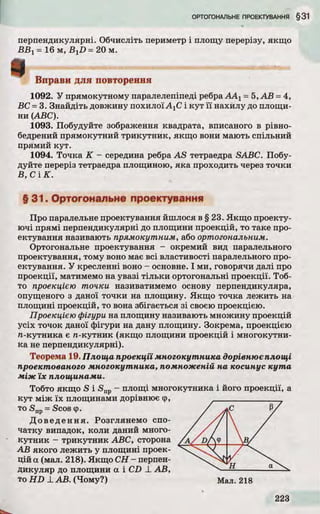 перпендикулярні. Обчисліть периметр і площу перерізу, якщо
В В 1= 16 м, B XD = 20 м.
Вправи для повторення
1092. У прямокутному паралелепіпеді ребра ААг = 5, А В = 4,
ВС = 3. Знайдіть довжину похилої А±С і ку т ї ї нахилу до площи­
ни (ABC).
1093. Побудуйте зображення квадрата, вписаного в рівно-
бедрений прямокутний трикутник, якщо вони мають спільний
прямий кут.
1094. Точка К - середина ребра A S тетраедра SABC. Побу­
дуйте переріз тетраедра площиною, яка проходить через точки
В , С ІК .
§ 31. Ортогональне проектування
Про паралельне проектування йшлося в § 23. Якщ о проекту­
ю чі прямі перпендикулярні до площини проекцій, то таке про­
ектування називають прямокутним, або ортогональним.
Ортогональне проектування - окремий вид паралельного
проектування, тому воно має всі властивості паралельного про­
ектування. У кресленні воно - основне. І ми, говорячи далі про
проекції, матимемо на увазі тіл ьк и ортогональні проекції. Тоб­
то проекцією точки називатимемо основу перпендикуляра,
опущеного з даної точки на площину. Якщо точка лежить на
площині проекцій, то вона збігається з і своєю проекцією.
Проекцією фігури на площину називають множину проекцій
усіх точок даної фігури на дану площину. Зокрема, проекцією
л-кутника є л-кутн и к (якщо площини проекцій і многокутни­
ка не перпендикулярні).
Теорема 19. Площа проекції многокутника дорівнює площі
проектованого многокутника, помноженій на косинус кута
між їх площинами.
Тобто якщо S і S np- площі многокутника і його проекції, а
ку т між їх площинами дорівнює ф,
то Snp = Scos ф.
Д о в е д е н н я . Розглянемо спо­
чатку випадок, коли даний много­
кутни к - трикутник ABC, сторона
А В якого лежить у площині проек­
цій а (мал. 218). Якщо С Н - перпен­
дикуляр до площини а і CD X А В,
то H D _І_А В. (Чому?) Мал. 218
і
 
