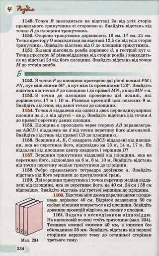 1149. Точка R знаходиться на відстані 2а від усіх сторін
правильного трикутника з і стороною а. Знайдіть відстань від
точки R до площини трикутника.
1150. Сторони трикутника дорівнюють 10 см, 17 см, 21 см.
Точка простору О знаходиться на відстані 12,5 см від усіх сторін
трикутника. Знайдіть відстань від О до площини трикутника.
1151. Більш а діагональ ромба дорівнює d, а гострий ку т а.
Точка простору М рівновіддалена від сторін ромба і знаходить­
ся на відстані 2d від його площини. Знайдіть відстань від точки
М до сторін ромба.
1152. З точки Р до площини проведено д ві р івні похилі Р М і
P N , ку т між якими 60°, аку т між їх проекціями 120°. Знайдіть
відстань від точки Р до площини і до прямої M N , якщо M N = а.
1153. З точки до площини проведено д ві похилі, я к і
дорівнюють 17 м і 10 м. Різни ц я проекцій цих похилих 9 м.
Знайдіть відстань від даної точки до площини.
1154. Точка А віддалена від однієї з двох перпендикулярних
площин на х, а від другої - на у. Знайдіть відстань від точки А
до прямої перетину даних площин.
1155. Площина а проходить через сторону А В паралелогра­
ма ABCD і віддалена на d від точки перетину його діагоналей.
Знайдіть відстань від прямої CD до площини а.
1156. Вершини А, В , С квадрата ABCD віддалені від площи­
ни, яка не перетинає його, відповідно на 13 м, 14 м, 17 м. Я к
віддалені від площини центр квадрата і вершина D?
1157. Вершини трикутника віддалені від площини, яка не
перетинає його, відповідно на 6 м, 8 м, 10 м. Знайдіть відстань
від точки перетину медіан трикутника до площини.
1158. Ребро правильного тетраедра дорівнює а. Знайдіть
відстань від його вершини до протилежної грані.
1159. Д ві вершини трикутника і точка перетину медіан відда­
лені від площини, яка не перетинає його, на 40 см, 24 см і 38 см
відповідно. Знайдіть відстань від третьої вершини до площини.
1160. Відстань між двома паралельними площи­
нами дорівнює 40 см. Відрізок завдовжки 50 см
своїми кінцями впирається в ці площини. Знайдіть
довжини проекцій відрізка на кожну з площин.
1161. Задача з несподіваною відп о віддю .
На книжковій полиці стоїть тритомник (мал. 234).
Товщина кожної книжки 40 мм, а книжки без
2 g обкладинки 35 мм. Знайдіть відстань від першої
сторінки першого тому до останньої сторінки
Мал. 234 третього тому.
 