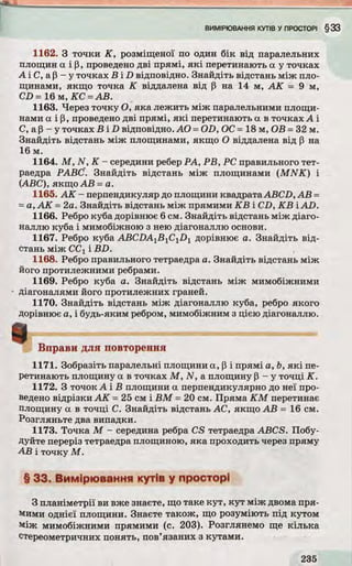 1162. З точки К , розміщеної по один бік від паралельних
площин а і р, проведено д ві прямі, я к і перетинають а у точках
А і С, ар - у точках В і D відповідно. Знайдіть відстань між пло­
щинами, якщо точка К віддалена від р на 14 м, А К = 9 м,
СЕ> = 1 6 м ,К С = А В.
1163. Через точку О, яка лежить між паралельними площи­
нами а і р, проведено дві прямі, я к і перетинають а в точках А і
С, ар - у точках В і D відповідно. AO = OD, ОС = 18 м, ОВ = 32 м.
Знайдіть відстань між площинами, якщо О віддалена від р на
16 м.
1164. М , N , К - середини ребер PA, Р В , PC правильного тет­
раедра РАВС. Знайдіть відстань між площинами (M N K ) і
(ABC), якщо А В = а.
1165. А К - перпендикуляр до площини квадратаABCD, А В =
= а, А К = 2а. Знайдіть відстань між прямими К В і CD, К В і AD.
1166. Ребро куба дорівнює 6 см. Знайдіть відстань між діаго­
наллю куба і мимобіжною з нею діагоналлю основи.
1167. Ребро куба ABCDAyByCyDy дорівнює а. Знайдіть від ­
стань між ССі і B D .
1168. Ребро правильного тетраедра а. Знайдіть відстань між
його протилежними ребрами.
1169. Ребро куба а. Знайдіть відстань між мимобіжними
діагоналями його протилежних граней.
1170. Знайдіть відстань між діагоналлю куба, ребро якого
дорівнює а, і будь-яким ребром, мимобіжним з цією діагоналлю.
Вправи для повторення
1171. Зобразіть паралельні площини а, р і прямі а, Ь, я к і пе­
ретинають площину а в точках М , N , а площину Р - у точці К .
1172. З точок А і В площини а перпендикулярно до неї про­
ведено відрізки А К = 25 см і В М = 20 см. Пряма К М перетинає
площину а в точці С. Знайдіть відстань АС, якщо А В = 16 см.
Розгляньте два випадки.
1173. Точка М - середина ребра CS тетраедра ABC S. Побу­
дуйте переріз тетраедра площиною, яка проходить через пряму
А В і точку М .
§ 33. Вимірювання кутів у просторі
З планіметрії ви вже знаєте, що таке кут, к у т між двома пря­
мими однієї площини. Знаєте також, що розуміють під кутом
між мимобіжними прямими (с. 203). Розглянемо ще кілька
стереометричних понять, пов’язаних з кутами.
 
