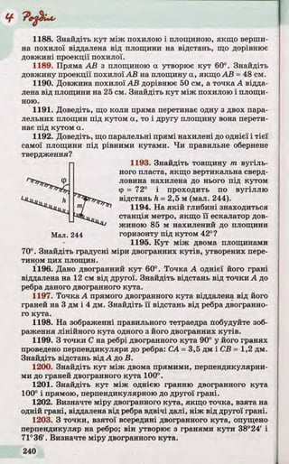 1188. Знайдіть кут між похилою і площиною, якщо верши­
на похилої віддалена від площини на відстань, що дорівнює
довжині проекції похилої.
1189. Пряма А В з площиною а утворює ку т 60°. Знайдіть
довжину проекції похилої А В на площину а, якщо А В = 48 см.
1190. Довжина похилої А В дорівнює 50 см, а точка А відда­
лена від площини на 25 см. Знайдіть ку т між похилою і площи­
ною.
1191. Доведіть, що коли пряма перетинає одну з двох пара­
лельних площин під кутом а, то і другу площину вона перети­
нає під кутом а.
1192. Доведіть, що паралельні прямі нахилені до однієї і тіє ї
самої площини під рівними кутами. Ч и правильне обернене
1193. Знайдіть товщину т в у гіл ь ­
ного пласта, якщо вертикальна сверд­
ловина нахилена до нього під кутом
Ф = 72° і проходить по вугіл л ю
відстань h = 2,5 м (мал. 244).
1194. На я к ій глибині знаходиться
станція метро, якщо ї ї ескалатор дов­
жиною 85 м нахилений до площини
горизонту під кутом 42°?
1195. К у т між двома площинами
70°. Знайдіть градусні міри двогранних к у тів , утворених пере­
тином цих площин.
1196. Дано двогранний ку т 60°. Точка А однієї його грані
віддалена на 12 см від другої. Знайдіть відстань від точки А до
ребра даного двогранного кута.
1197. Точка А прямого двогранного кута віддалена від його
граней на 3 дм і 4 дм. Знайдіть ї ї відстань від ребра двогранно­
го кута.
1198. На зображенні правильного тетраедра побудуйте зоб­
раження лінійного кута одного з його двогранних к у тів .
1199. З точки С на ребрі двогранного кута 90° у його гранях
проведено перпендикуляри до ребра: СА = 3,5 дм і СВ = 1,2 дм.
Знайдіть відстань від А до В .
1200. Знайдіть ку т між двома прямими, перпендикулярни­
ми до граней двогранного кута 100°.
1201. Знайдіть ку т між однією гранню двогранного кута
100° і прямою, перпендикулярною до другої грані.
1202. Визначте міру двогранного кута, якщо точка, взята на
одній грані, віддалена від ребра вд вічі далі, н іж від другої грані.
1203. З точки, взято ї всередині двогранного кута, опущено
перпендикуляр на ребро; він утворює з гранями кути 38° 24' і
71°36'. Визначте міру двогранного кута.
Мал. 244
 