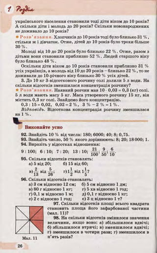 українського населення становили тоді діти віком до 10 років?
А скільки діти і молодь до 20 років? Скільки новонароджених
не доживало до 10 років?
• Р о з в ’яза нн я. Хлопчиків до 10 років тоді було близько 31%,
стільки ж і дівчаток. Отже, дітей до 10 років було трохи більше
30%.
Молоді від 10 до 20 років було близько 22 %. Отже, разом з
дітьми вони становили приблизно 52 %. Людей старшого віку
було близько 48 %.
Оскільки діти віком до 10 років становили приблизно 31 %
усіх українців, а молодь від 10 до 20 років - близько 22 %, то не
доживали до 10-річного віку близько 30 % усіх дітей.
3. До 10 кг 3-відсоткового розчину солі долили 5 л води. На
скільки відсотків зменшилася концентрація розчину?
• Р о з в ’язання. Наявний розчин мав 10• 0,03 = 0,3 (кг) солі.
5 л води мають масу 5 кг. Маса утвореного розчину 15 кг, він
містить 0,3 кг солі. Знайдемо його концентрацію.
0,3:15 = 0,02, 0,02 = 2 % , 3 % - 2 % = 1%.
Відповідь. Відсоткова концентрація розчину зменшилася
на 1 %.
Виконайте усно
92. Знайдіть 10 % від числа: 180; 6000; 40; 8; 0,75.
93. Знайдіть число, 50 % якого дорівнюють: 8; 20; 18 000; 1.
94. Виразіть у відсотках відношення:
100; 6 : 10; 7 : 20; 13 : 10; 21 9 69 :
95
13 ‘ 100’ 50’ 10'
Скільки відсотків становлять:
а) 5 від 20; б) 15 від 60;
V 2 . 5
13 В1а 26’
г ) і | .ІД і |?
96. Скільки відсотків становлять:
а) 3 см відносно 12 см; б) 5 см відносно 1 дм;
в) 80 г відносно 1 кг; г) 5 хв відносно 1 год;
ґ) 0,1 м відносно їм ; д) 0,1 г відносно 1 кг;
е) 2 с відносно 1 год; є) 3 ц відносно 1 т?
97. Скільки відсотків площі всього квадрата
становить площа його зафарбованої частини
(мал. 11)?
98. На скільки відсотків змінилося значення
величини, якщо воно: а) збільшилося вдвічі;
б) збільшилося втричі; в) зменшилося вдвічі;
г) зменшилося в чотири рази; г) зменшилося в
 