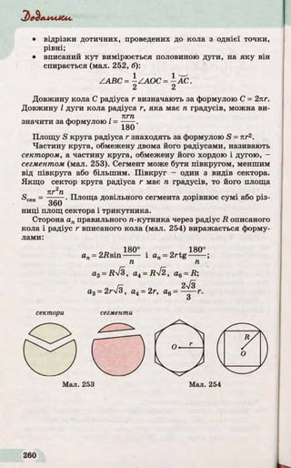 'алллЛСлл.
• відрізки дотичних, проведених до кола з однієї точки,
рівні;
• вписаний ку т вимірюється половиною дуги, на як у він
спирається (мал. 252, б):
Довжину кола С радіуса r визначають за формулою С = 2кг.
Довжину І дуги кола радіуса г, яка має п градусів, можна ви-
пгп
значити за формулою І = — —.
Площу S круга радіуса r знаходять за формулою S = n r2.
Частину круга, обмежену двома його радіусами, називають
сектором, а частину круга, обмежену його хордою і дугою, -
сегментом (мал. 253). Сегмент може бути півкругом, меншим
від півкруга або більшим. П івкр у г - один з видів сектора.
Якщ о сектор круга радіуса г має п градусів, то його площа
^сек - %Г П •Площа довільного сегмента дорівнює сумі або різ-
360
ниці площ сектора і трикутника.
Сторона ап правильного л-кутника через радіус R описаного
кола і радіус г вписаного кола (мал. 254) виражається форму­
лами:
ZA BC = -ZA O C = -А С .
2 2
180
a3 = RyJ3, a4= Ryf2, a6 = R ;
а 3 = 2 г  / з , а4= 2г, а6 = — г.------ г.
З
сектори сегменти
 