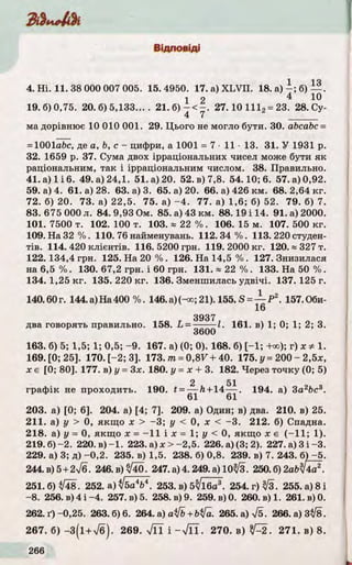 Ш 4 і к
Відповіді
1 14
4. Н і. 11.38 000 007 005. 15.4950. 17. a) X L V II. 18. а ) - ; б)— .
1 2 4 Ю
19.6)0,75. 20.6)5,133.... 2 1 . б ) - < - . 27. 10 1112= 23. 28. Су­
ма дорівнює 10 010 001. 29. Цього не могло бути. ЗО. abcabc =
= 1001abc, де a, b, с - цифри, а 1001 = 7 • 11 •13. 31. У 1931 р.
32. 1659 р. 37. Сума двох ірраціональних чисел може бути я к
раціональним, так і ірраціональним числом. 38. Правильно.
41. а) 1 і 6. 49. а) 24,1. 51. а) 20. 52. в) 7,8. 54.10; 6. 57. а) 0,92.
59. а) 4. 61. а) 28. 63. а) 3. 65. а) 20. 66. а) 426 км. 68. 2,64 кг.
72. б) 20. 73. а) 22,5. 75. а) - 4 . 77. а) 1,6; б) 52. 79. б) 7.
83. 675 000 л. 84. 9,93 Ом. 85. а) 43 км. 88.19 і 14. 91. а) 2000.
101.7500 т. 102.100 т. 103. « 2 2 % . 106.15 м. 107.500 кг.
109. На 32 % . 110. 76 найменувань. 1 1 2 .3 4 % . 113. 220 студен­
тів . 114. 420 клієнтів. 116. 5200 грн. 119. 2000 кг. 12 0.» 327 т.
122. 134,4 грн. 125. На 20 % . 126. На 14,5 % . 127. Знизилася
на 6,5 % . 130. 67,2 грн. і 60 грн. 131. « 22 % . 133. На 50 % .
134. 1,25 к г. 135. 220 к г. 136. Зменшилась у д вічі. 137. 125 г.
140.60г. 144.а)На400 % . 146.а )(ч »;21). 155.S = — Р 2. 157.0би-
16
3937
два говорять правильно. 158. ^' = qqqq^ в) 1» 1’ 2;
163. б) 5; 1,5; 1; 0,5; -9 . 167. а) (0; 0). 168. б) [-1 ; +оо); г) ж * 1.
169. [0; 25]. 170. [-2; 3]. 173. т = 0 ,8 7 + 40. 175. у = 200 - 2,5х,
х є [0; 80]. 177. в) у = Здг. 180. у = х + 3. 182. Через точку (0; 5)
2 51
графік не проходить. 190. t = — ft + 14 — . 194. а) 3а2Ьс3.
61 61
203. а) [0; 6]. 204. а) [4; 7]. 209. а) Один; в) два. 210. в) 25.
211. а) у > 0, якщ о х > -3 ; у < 0, х < -3 . 212. б) Спадна.
218. а) у = 0, якщ о х = -11 і х = 1; у < 0, якщ о х є ( - 11; 1).
219. б)-2 . 220. в ) -1 . 223. а) * > - 2 , 5 . 226. а) (3; 2). 227. а) 3 і -3.
229. а) 3; д) -0,2. 235. в) 1,5. 238. б) 0,8. 239. в) 7. 243. б) - 5 .
244. в) 5 + 27б . 246. в) ^40 . 247. а) 4.249. а) 10^3. 250. б) 2аЬЇІ4а*.
251. б) */48. 252. а)*/ба4Ь*. 253. в) 5/і6а3. 254.г)^/3. 255. а) 8 і
- 8. 256. в) 4 і -4. 257. в) 5. 258. в) 9. 259. в) 0. 260. в) 1. 261. в) 0.
262. ґ ) -0,25. 263.6)6. 264. a) afb + bifa. 265. а) 75. 266. а) 3^8.
267. б ) - 3 ( і + 7б). 269. л/ЇТ і - V T l . 270. в) ^ 2 . 271. в) 8.
 