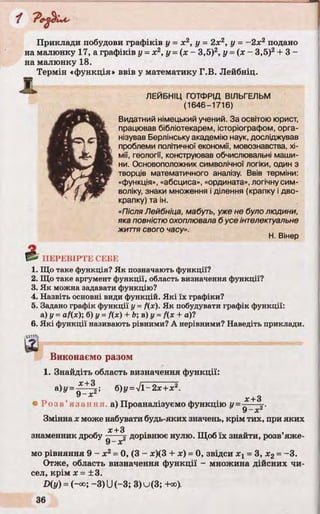 Приклади побудови графіків у = х2, у = 2х2, у = -2 х 2 подано
на малюнку 17, а графіків у =х2, у =(х - 3,5)2, у =( х - 3,5)2+ 3 -
на малюнку 18.
Термін «функція» ввів у математику Г.В. Лейбніц.
Ж
ЛЕИБНІЦ ГОТФРІД ВІЛЬГЕЛЬМ
(1646-1716)
Видатний німецький учений. За освітою юрист,
працював бібліотекарем, історіографом, орга­
нізував Берлінську академію наук, досліджував
проблеми політичної економії, мовознавства, хі­
мії, геології, конструював обчислювальні маши­
ни. Основоположник символічної логіки, один з
творців математичного аналізу. Ввів терміни:
«функція», «абсциса», «ордината», логічну сим­
воліку, знаки множення і ділення (крапку і дво­
крапку) та ін.
«Після Лейбніца, мабуть, уже не було людини,
яка повністю охоплювала б усе інтелектуальне
життя свого часу».
Н. Вінер
£
і.
2.
3.
4.
5.
6.
ПЕРЕВІРТЕ СЕБЕ
Що таке функція? Як позначають функції?
Що таке аргумент функції, область визначення функції?
Як можна задавати функцію?
Назвіть основні види функцій. Які їх графіки?
Задано графік функції у = f(x). Як побудувати графік функції:
а) у = af(x); б) у =f(x) + Ь; в) у = f(x + а)?
Які функції називають рівними? А нерівними? Наведіть приклади.
№
Виконаємо разом
1. Знайдіть область визначення функції:
= 6)y =J l-2 x + x 2.
У X
х+3
« Р о з в ’я з а н н я а) Проаналізуємо функцію у =—— х-.
у—х
Змінна х може набувати будь-яких значень, крім тих, при яких
знаменник дробу дорівнює нулю. Щоб їх знайти, розв’яже-
9 - х
мо рівняння 9 - х 2= 0, (3 - х)(3 + х) = 0, звідси х х= 3, х2= -3.
Отже, область визначення функції - множина дійсних чи­
сел, крім х = ±3.
D(y) = (-°о; —3)U(—3; 3)и(3; +оо).
 