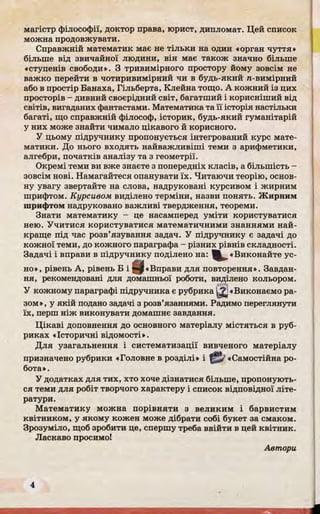 магістр філософії, доктор права, юрист, дипломат. Цей список
можна продовжувати.
Справжній математик має не тільки на один «орган чуття»
більше від звичайної людини, він має також значно більше
«ступенів свободи». З тривимірного простору йому зовсім не
важко перейти в чотиривимірний чи в будь-який га-вимірний
або в простір Банаха, Гільберта, Клейна тощо. А кожний із цих
просторів - дивний своєрідний світ, багатший і корисніший від
світів, вигаданих фантастами. Математика та її історія настільки
багаті, що справжній філософ, історик, будь-який гуманітарій
у них може знайти чимало цікавого й корисного.
У цьому підручнику пропонується інтегрований курс мате­
матики. До нього входять найважливіші теми з арифметики,
алгебри, початків аналізу та з геометрії.
Окремі теми ви вже знаєте з попередніх класів, а більшість -
зовсім нові. Намагайтеся опанувати їх. Читаючи теорію, основ­
ну увагу звертайте на слова, надруковані курсивом і жирним
шрифтом. Курсивом виділено терміни, назви понять. Жирним
шрифтом надруковано важливі твердження, теореми.
Знати математику - це насамперед уміти користуватися
нею. Учитися користуватися математичними знаннями най­
краще під час розв’язування задач. У підручнику є задачі до
кожної теми, до кожного параграфа - різних рівнів складності.
Задачі і вправи в підручнику поділено на: Виконайте ус­
но», рівень А, рівень Б і Цр«Вправи для повторення». Завдан­
ня, рекомендовані для домашньої роботи, виділено кольором.лі'Щ
У кожному параграфі підручника є рубрика ^ «Виконаємо ра­
зом», у якій подано задачі з розв’язаннями. Радимо переглянути
їх, перш ніж виконувати домашнє завдання.
Цікаві доповнення до основного матеріалу містяться в руб­
риках «Історичні відомості».
Для узагальнення і систематизації вивченого матеріалу
призначено рубрики «Головне в розділі» і «Самостійна ро­
бота».
У додатках для тих, хто хоче дізнатися більше, пропонують­
ся теми для робіт творчого характеру і список відповідної літе­
ратури.
Математику можна порівняти з великим і барвистим
квітником, у якому кожен може дібрати собі букет за смаком.
Зрозуміло, щоб зробити це, спершу треба ввійти в цей квітник.
Ласкаво просимо!
Автори
 