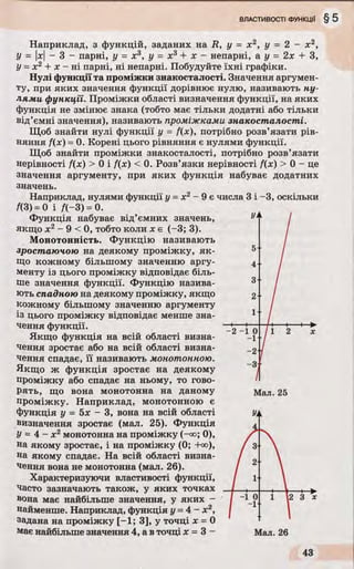 Наприклад, з функцій, заданих на R, у = х 2, у = 2 - х 2,
У = |х| - 3 - парні, у = х3, у = х3+ х - непарні, а у - 2х + З,
У= х 2 + х - ні парні, ні непарні. Побудуйте їхні графіки.
Нулі функції та проміжки знакосталості. Значення аргумен­
ту, при яких значення функції дорівнює нулю, називають ну­
лями функції. Проміжки області визначення функції, на яких
функція не змінює знака (тобто має тільки додатні або тільки
від’ємні значення), називають проміжками знакосталості.
Щоб знайти нулі функції у = f{x), потрібно розв’язати рів­
няння f(x) = 0. Корені цього рівняння є нулями функції.
Щоб знайти проміжки знакосталості, потрібно розв’язати
нерівності f(x) > 0 і f(x) < 0. Розв’язки нерівності f(x) > 0 —це
значення аргументу, при яких функція набуває додатних
значень.
Наприклад, нулями функції у = х2- 9 є числа 3 і -3, оскільки
/(3) = 0 і f(-3) = 0.
Функція набуває від’ємних значень,
якщо х2- 9 < 0, тобто коли х є (-3; 3).
Монотонність. Функцію називають
зростаючою на деякому проміжку, як­
що кожному більшому значенню аргу­
менту із цього проміжку відповідає біль­
ше значення функції. Функцію назива­
ють спадною на деякому проміжку, якщо
кожному більшому значенню аргументу
із цього проміжку відповідає менше зна­
чення функції.
Якщо функція на всій області визна­
чення зростає або на всій області визна­
чення спадає, її називають монотонною.
Якщо ж функція зростає на деякому
проміжку або спадає на ньому, то гово­
рять, що вона монотонна на даному
проміжку. Наприклад, монотонною є
функція у = 5х - 3, вона на всій області
визначення зростає (мал. 25). Функція
У= 4 - х 2монотонна на проміжку (-оо; 0),
на якому зростає, і на проміжку (0; +оо),
на якому спадає. На всій області визна­
чення вона не монотонна (мал. 26).
Характеризуючи властивості функції,
часто зазначають також, у яких точках
вона має найбільше значення, у яких -
найменше. Наприклад, функція у = 4 - х2,
задана на проміжку [-1; 3], у точці х = 0
має найбільше значення 4, а в точці х = 3 -
Мал. 25
 