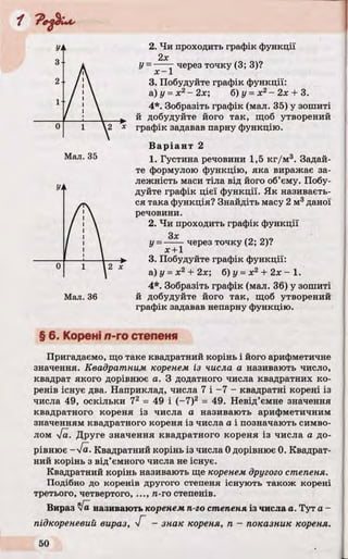 2. Чи проходить графік функції
У=~—1 через точку (3; 3)?
3. Побудуйте графік функції:
а)у =х г-2 х ; б)у = х 2- 2 х + 3.
4*. Зобразіть графік (мал. 35) у зошиті
й добудуйте його так, щоб утворений
графік задавав парну функцію.
Варіант 2
1. Густина речовини 1,5 кг/м 3. Задай­
те формулою функцію, яка виражає за­
лежність маси тіла від його об’єму. Побу­
дуйте графік цієї функції. Як називаєть­
ся така функція? Знайдіть масу 2 м3даної
речовини.
2. Чи проходить графік функції
у = ----- через точку (2; 2)?
х + 1
3. Побудуйте графік функції:
а)у = х2+ 2х; б)у =х 2 + 2 х - 1 .
4*. Зобразіть графік (мал. 36) у зошиті
й добудуйте його так, щоб утворений
графік задавав непарну функцію.
§ 6. Корені л-го степеня
Пригадаємо, що таке квадратний корінь і його арифметичне
значення. Квадратним коренем із числа а називають число,
квадрат якого дорівнює а. З додатного числа квадратних ко­
ренів існує два. Наприклад, числа 7 і -7 - квадратні корені із
числа 49, оскільки 72 = 49 і (-7)2 = 49. Невід’ємне значення
квадратного кореня із числа а називають арифметичним
значенням квадратного кореня із числа а і позначають симво­
лом [а. Друге значення квадратного кореня із числа а до­
рівнює -Т а. Квадратний корінь із числа 0 дорівнює 0. Квадрат­
ний корінь з від’ємного числа не існує.
Квадратний корінь називають ще коренем другого степеня.
Подібно до коренів другого степеня існують також корені
третього, четвертого, ..., л-го степенів.
Вираз Va називають коренем п-го степеня із числа а. Тут a -
підкореневий вираз, Г - знак кореня, п - показник кореня.
Мал. 35
Мал. 36
 