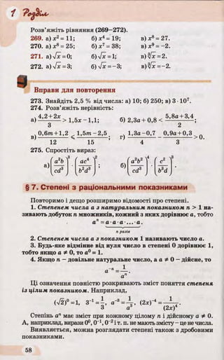 Розв’яжіть рівняння (269—272).
269. а)х2= 11;
270. а) X8= 25;
271. а)[х = 0;
272. а) 4х - 3;
б) д:4= 19;
б) х7= 38;
б)7*=1;
б) 7 * = -3 ;
в) X s = 27.
в) де9 = - 2 .
в)у[х =2.
в)ї[х = -2 .
0 Вправи для повторення
273. Знайдіть 2,5 % від числа: а) 10; б) 250; в) 3 •107.
274. Розв’яжіть нерівність:
ч4,2 + 2* , _ , 1
а)---- > 1,5* -1,1; б) 2,3а+ 0,8 <
5,8а-І-3,4
в)
0,6m + l,2 , 1 ,5 т -2 ,5
12 15
275. Спростіть вираз:
ч 1,3а -0,7 0,9а + 0,3 _
г) — —— --------------------> 0.
а)
( Л3 (a b
cd
ac
2
6)
a b
cd3
3
b3d
§ 7. Степені з раціональними показниками
Повторимо і дещо розширимо відомості про степені.
1. Степенем числа а з натуральним показником п > 1 на­
зивають добуток п множників, кожний з яких дорівнює а, тобто
а = а а а - ■а.
п разів
2. Степенем числа а з показником 1 називають число а.
3. Будь-яке відмінне від нуля число в степені 0 дорівнює 1,
тобто якщо а Ф0, то а0 = 1.
4. Якщо п —довільне натуральне число, а а Ф0 —дійсне, то
1
а =■
а
Ці означення повністю розкривають зміст поняття степеня
із цілим показником. Наприклад,
<^>»=1, 3-‘ Л , < 2 ^ = ^ .
Степінь апмає зміст при кожному цілому п і дійсному а Ф 0.
А, наприклад, вирази 0°, 0_1,0"2і т. п. не мають змісту - це нечисла.
Виявляється, можна розглядати степені також з дробовими
показниками.
 