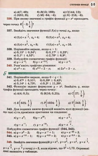 а) А(7; 49); б) В(13; 169); в) С(144; 12);
г) Z>(81; 9); ґ) М (-64; -4); д) N(-216; -6).
336. При якому значенні а графік функції у - Xа проходить
через точку К-2;^~ І?
4
337. Знайдіть значення функції f(x) у точці х0, якщо
і з
а) f(x) = x 2, х0= 4; б) f(x) = x 2, х0= 4;
5 з
в) f(x) = х 3, х0= 8; г) f(x) = х*, х0 = 16.
338. Порівняйте вирази, якщо а > 1:
а) 0,15а і 0,34а; б) 0,17а і 0,23а;
в) 3,1“ і 4,52а; г) 2,78а і 6,9а.
339. Побудуйте схематично графік функції:
&) У - х~2; б)у = лг2'5; в) у = лГ5.
340. Розв’яжіть графічно рівняння:
а) х4 = х; б) л:0’5= 2 - х; в) 2л:5= 3 - х.
341. Порівняйте вирази, якщо 0 < 9 < 1:
а) 0,47? і 0,51?; б) 0,39? і 0,42«;
в) 3,14? і 4,73?; г) 9,2? і 11,38?.
342. Функцію задано формулою у = xq. Знайдіть q, якщо
графік функції проходить через точку: ґ .
а) А(4; 0,5); б) В(16; 0,25); в) С
гЖ
' 1 Ч
625; -
5
ґ)Р|1024;^|; д) r f 2 4 3 ;^
’( 1024; ї ) І 3 .
343. Для поданих нижче функцій вкажіть нулі функції (як­
що такі є) та проміжки зростання чи спадання:
і з
а)у = х9; б)у = х20; в)у = х 3 ;
17
г)у = х~7; ґ) у = х~24; д)у = х 4 .
Побудуйте схематично графік функції (344, 345).
344. а) у = х9 - 2; б)у = х~7+ 1 ; в)у = х~20 + 3.
345. а) у = х~12 - 1; б) у = лГ0,9 + 2; в) у = х~2’5 - 3.
1 3 5 1
346. Знайдіть значення функцій у = х 2, у = х 2, у = х 2, у = х 2,
з 5 і
У~х 2, у = х 2 у точці х = 3, коли відомо, що З2 «1,73. Отримані
Дані запишіть у таблицю.
 