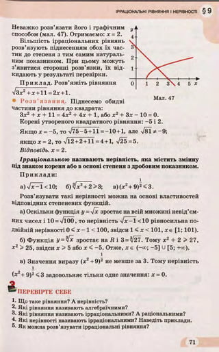 Неважко розв’язати його і графічним
способом (мал. 47). Отримаємо: х = 2.
Більшість ірраціональних рівнянь
розв’язують піднесенням обох їх час­
тин до степеня з тим самим натураль­
ним показником. При цьому можуть
з’явитися сторонні розв’язки, їх від­
кидають у результаті перевірки.
Приклад. Розв’яжіть рівняння
V Зх2+дг+11=2л; +1.
• Р озв ’ язання. Піднесемо обидві
частини рівняння до квадрата:
Зх2 + х + 11 = 4х2 + 4дс + 1, або х2 + Зх - 10 = 0.
Корені утвореного квадратного рівняння: -5 і 2.
Якщо х = —5, то V75 —5+11 =—10 +1, але Уві ^ —9;
якщо х = 2, то Vl2 +2+11 =4 +1, 725=5.
Відповідь, х = 2.
Ірраціональною називають нерівність, яка містить змінну
під знаком кореня або в основі степеня з дробовим показником.
Приклади:
_____ і
а)/лР-І<10; б)Іх2+ 2 > 3 ; в)(х2+ 9)2<3.
Розв’язувати такі нерівності можна на основі властивостей
відповідних степеневих функцій.
а) Оскільки функція у = 4х зростає на всій множині невід’єм­
них чисел і 10 = л/Ї00, то нерівність  lx -l <10 рівносильна по­
двійній нерівності 0 < х - 1 < 100, звідси 1 < х < 101, х є [1; 101).
б) Функція У= Чх зростає на R і 3 = %/27. Тому х2 + 2 > 27,
х2 > 25, звідси х > 5 або х < -5. Отже, х є (-оо; -5 ] U[5; +оо).
і
в) Значення виразу (х2+9)2 не менше за 3. Тому нерівність
і
{х2+ 9)2< 3 задовольняє тільки одне значення: х = 0.
А
“ •'ПЕРЕВІРТЕ СЕБЕ
1. Що таке рівняння? А нерівність?
2. Які рівняння називають алгебраїчними?
3. Які рівняння називають ірраціональними? А раціональними?
4- Які нерівності називають ірраціональними? Наведіть приклади.
5. Як можна розв’язувати ірраціональні рівняння?
 