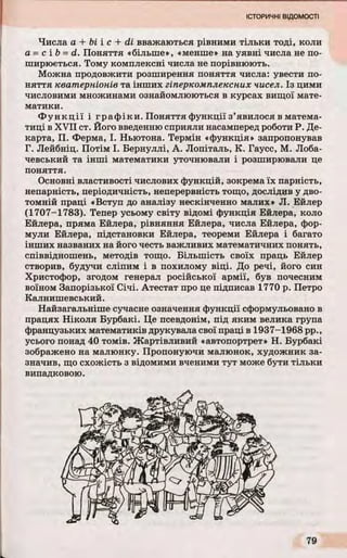 Числа а + bi і с + di вважаються рівними тільки тоді, коли
а = с і b = d. Поняття «більше», «менше» на уявні числа не по­
ширюється. Тому комплексні числа не порівнюють.
Можна продовжити розширення поняття числа: увести по­
няття кватерніонів та інших гіперкомплексних чисел. Із цими
числовими множинами ознайомлюються в курсах вищої мате­
матики.
Ф ункції і графіки. Поняття функції з’явилося в матема­
тиці в XVII ст. Його введенню сприяли насамперед роботи Р. Де-
карта, П. Ферма, І. Ньютона. Термін «функція» запропонував
Г. Лейбніц. Потім І. Бернуллі, А. Лопіталь, К. Гаусс, М. Лоба­
чевський та інші математики уточнювали і розширювали це
поняття.
Основні властивості числових функцій, зокрема їх парність,
непарність, періодичність, неперервність тощо, дослідив у дво­
томній праці «Вступ до аналізу нескінченно малих» Л. Ейлер
(1707-1783). Тепер усьому світу відомі функція Ейлера, коло
Ейлера, пряма Ейлера, рівняння Ейлера, числа Ейлера, фор­
мули Ейлера, підстановки Ейлера, теореми Ейлера і багато
інших названих на його честь важливих математичних понять,
співвідношень, методів тощо. Більшість своїх праць Ейлер
створив, будучи сліпим і в похилому віці. До речі, його син
Христофор, згодом генерал російської армії, був почесним
воїном Запорізької Січі. Атестат про це підписав 1770 р. Петро
Калнишевський.
Найзагальніше сучасне означення функції сформульовано в
працях Ніколя Бурбакі. Це псевдонім, під яким велика група
французьких математиків друкувала свої праці в 1937-1968 pp.,
усього понад 40 томів. Жартівливий «автопортрет» Н. Бурбакі
зображено на малюнку. Пропонуючи малюнок, художник за­
значив, що схожість з відомими вченими тут може бути тільки
випадковою.
 