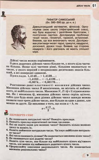 - t
ПІФАГОР САМОСЬКИЙ
(бл. 580-500 pp. до н. е.)
Давньогрецький математик, філософ. Орга­
нізував свою школу (піфагорейський союз),
яка була водночас і релігійним братством, і
політичною партією. Досліджував проблеми
теорії чисел, геометрії, гармонії, астрономії.
Вважав, що все визначають числа. Досліджу­
вав різні види чисел: парні, трикутні, квадратні,
досконалі, дружні тощо. Виявив, що сторона
квадрата і його діагональ не мають спільної
міри.
Дійсні числа можна порівнювати.
З двох додатних дійсних чисел більше те, у якого ціла части­
на більша. Якщо цілі частини рівні, більшим вважається те
число, у якого перший з неоднакових десяткових знаків біль­
ший, а всі попередні однакові.
П р и кл а д и . 1,4148... > 1,4139... ;
-1,4162... < -1 ,4 1 3 9 ...;
-0,0674... <0,00176... .
Розглянемо деякі в л ас ти вос ті м н о ж и н и дійсних чисел.
Множина дійсних чисел R нескінченна, не містить ні наймен­
шого, ні найбільшого числа. Множини N ,Z iQ e її підмножина-
ми. Як і множина Q, множина дійсних чисел скрізь щільна,
тобто для будь-яких двох різних дійсних чисел завжди можна
назвати таке третє дійсне число, яке більше за одне з даних, але
менше за друге. Це випливає з того, що коли а < Ь, то
а+Ь
&
а<- -<Ь.
ПЕРЕВІРТЕ СЕБЕ
1- Як позначають натуральні числа? Наведіть приклади.
2. Наведіть приклад недесяткової системи числення.
З- Які ви знаєте назви для великих чисел? Запишіть кілька великих
чисел та назвіть їх.
4. Назвіть найменше натуральне число. Чи існує найбільше натураль­
не число?
5. Які числа називають цілими? Як позначається множинацілих чисел?
6. Як називаються цілі додатні числа?
7. Назвіть ціле число, яке більше від найбільшого цілого від’ємного
числа, але менше від найменшого додатного цілого числа.
8. Сформулюйте означення раціонального числа. Як позначається
множина раціональних чисел?
 