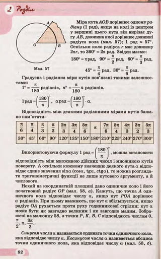 Міра кутаАОВ дорівнює одному ра­
діану (1 рад), якщо на колі із центром
у вершині цього кута він вирізає ду­
гу АВ, довжина якої дорівнює довжині
радіуса кола (мал. 57); 1 рад » 57°.
Оскільки коло радіуса г має довжину
2пг, то 360° = 2п рад. Звідси маємо:
180° = тірад, 90° = ^ рад, 60° = ^ рад,
45° = j рад, 30° = j рад.
4 О
Градусна і радіанна міри кутів пов’язані такими залежнос­
тями: _ _
п я . .
1 = радіанів, п° = ——п радіанів.
180
Ірад =
Г180Т
" І л ,
арад =
180
180
я
а.
Відповідність між деякими радіанними мірами кутів бажа­
но пам’ятати:
71 п п п 2п Зп 5л
п
7л 5л 4л Зл 5л
6 4 3 2 3 4 6 6 4 3 2 3
30° 45° 60° 90° 120° 135° 150° 180° 210° 225° 240° 270° 300°
Використовуючи формулу 1 рад =
^180 ч°
я
можна встановити
відповідність між множиною діисних чисел і множиною кутів
повороту. А оскільки кожному значенню деякого кута а відпо­
відає єдине значення sina (cosa, tga, ctga), то можна розгляда­
ти тригонометричні функції не лише кутового аргументу, а й
числового.
Нехай на координатній площині дано одиничне коло і його
початковий радіус ОР (мал. 58, а). Кажуть, що точка А оди­
ничного кола відповідає числу а, якщо кут РОА дорівнює
а радіанів. При цьому вважають, що кут a збільшується, якщо
радіус ОА рухається проти руху годинникової стрілки; кут a
може бути як завгодно великим і як завгодно малим. Зобра­
жені на малюнку 58, а точки P, К, В, С відповідають числам 0,
я Зп
2 ’ П' ~2~*
Синусом числаа називається ордината точки одиничного кола,
яка відповідає числу а. Косинусом числа а називається абсциса
точки одиничного кола, яка відповідає числу a (мал. 58, б).
 