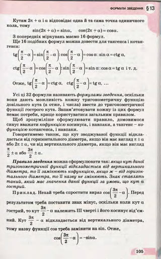 Кутам 2л + а і а відповідає одна й та сама точка одиничного
кола, тому
віп(2я + а) = sina, cos (2л + а) = cosa.
З попередніх міркувань маємо 16 формул.
Ще 16 подібних формул можна довести для тангенса і котан­
генса:
/
tg
V
л
—- а
2
= sin
/
л
- а :cos а = cos а :sin а = ctg а,
f K 'l fn ) . f л 'l
— a = cos — a :sin — a = sin a
, 2 , , 2 ,
Отже, tg ^ - а |=ctga, ctg а = tg а,
Усі ці 32 формули називають формулами зведення, оскільки
вони дають можливість кожну тригонометричну функцію
довільного кута (а отже, і числа) звести до тригонометричної
функції гострого кута. Запам’ятовувати кожну із цих формул
немає потреби, краще користуватися загальним правилом.
Щоб зрозуміліше сформулювати правило, домовимося
синус вважати кофункцією косинуса, і навпаки, а тангенс - ко-
функцією котангенса, і навпаки.
Говоритимемо також, що кут зводжуваної функції відкла­
дається від горизонтального діаметра, якщо він має вигляд л ± a
або 2л ± а, чи від вертикального діаметра, якщо він має вигляд
л „ Зл
~z ± a або — ± а.
■6 2
Правило зведення можна сформулювати так: якщо кут даної
тригонометричної функції відкладається від вертикального
діаметра, то її замінюють кофункцією, якщо ж - від горизон­
тального діаметра, то її назву не змінюють. Знак ставлять
такий, який має значення даної функції за умови, що кут a
гострий. . .
ij'
результатом треба поставити знак мінус, оскільки коли кут a
Зтг
гострий, то кут — - а належить III чверті і його косинус від’ем-
2
„ 3к
нии. Кут — - a відкладається від вертикального діаметра,
2
тому назву функції cos треба замінити на sin. Отже,
/ 3л 4
Приклад. Нехай треба спростити вираз cos -a . Перед
cos — - a = -sina.
2
 