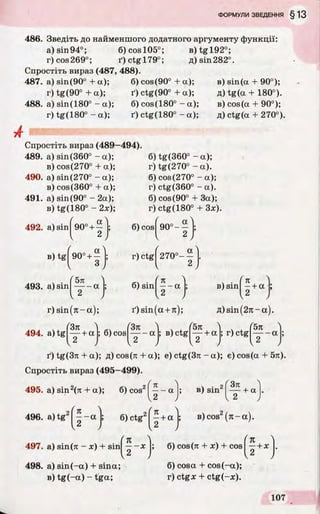 486. Зведіть до найменшого додатного аргументу функції:
a)sin94°; 6)cosl05°; B)tgl92°;
r)cos269°; i')ctgl79°; fl)sin282°.
Спростіть вираз (487, 488).
487. a) sin(90° + a); 6) cos(90° + a);
r) tg(90° + a); ґ) ctg(90° + a);
488. a) sin(180° - a); 6) cos(180° - a);
r) tg(180° - a); ґ) ctg(180° - a);
в) sin(a + 90°);
д) tg (a + 180°).
в) cos (a + 90°);
д) ctg(a + 270°).
Спростіть вираз (489-494).
489. a) sin(360° - a); 6) tg(360° - a);
в) cos(270° + a);
490. a) sin(270° - a);
в) cos(360° + a);
491. a) sin(90° -2 a );
в) tg(180° - 2x);
493. a) sin
l(90°+ ^ j; 6) cos^
(90”+c
/
; r) ctg
(5n )
‘ t - “ J
6) sin^
r) tg(270° - a).
6) cos(270° - a);
r) ctg(360° - a).
6) cos(90° + 3a);
r) ctg(180° + 3x).
_ a
~ 2
270°-
a
r) sin (n -a);
494. a ) t g ^ + a
ґ) sin(a +7i);
(3n „ , f5n
; 6) c o s ----- a ; B)ctg
 • ( Kв sin —+ a
2
A)sin(2rc-a).
5k
2 + « f r)ctg y - a | ;
i0tg(3rc + a); fl)cos(7i + a); e)ctg(3n -a); e)cos(a + 5n).
Спростіть вираз (495—499).
495. a) sin2(rc + a); 6) cos2 - a в) sin2
ґ 3п 4
— + a
496. a)tg2j ^ - a 6) ctg2f^ + a
497. a) sin(я - x) + sin
498. a) sin (-a) + sina;
в) tg(-a) - tga;
K
X
в) cos2(n -a )
6) cos(n + x) + cos
<% 4
—+x
2
6) cosa + cos(-a);
r) ctgx + ctg(-x).
 