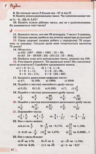 “f
T8. На скільки число 3 більше від -2? А від 2?
9. Назвіть кілька раціональних чисел. Чи є раціональними чис­
ла 5; -3; >/49; 0; 2,01?
10. Назвіть кілька дійсних чисел, які не є раціональними.
Як називаються такі числа?
А
11. Запишіть число, яке має 38 мільярдів, 7 тисяч і 5 одиниць.
12. Скільки хвилин пройшло від початку нашої ери до сьогодні?
13. Серце здорової людини робить у середньому 70 скоро­
чень за хвилину. Скільки разів воно скорочується протягом
70 років?
14. Обчисліть:
а) 432 • (567 - 202) + 1001 : 13 + 28;
б) (43 1 9 - 2 6 928 : 33) ■(16 112 : 53 - 304).
15. Знайдіть суму всіх натуральних чисел, менших від 100.
16. Розгляньте рівності. Чи правильні вони? Які закономір­
ності ви помітили? Спробуйте продовжити записи.
а) 1 + 9- 0 =1, б) 1 + 8-1 = 9,
2 + 9 1 = 11, 2 + 8 12 = 98,
3 + 9 1 2 = 111; 3 + 8 123 = 987.
17. Запишіть римськими цифрами число:
а) 47; б) 109; в) 1999; г) 2009.
18. Подайте у вигляді звичайного дробу числа:
а) 0,25; 6)1,3; в) 0,333; г) 7; ґ) б |.
О
19. Подайте у вигляді десяткового дробу числа:
,1 З . 99 ч5 V65
5 4 ’ 25’ 8 ’ * Ш '
20. Подайте у вигляді нескінченного десяткового дробу числа:
а) і ; б)— ; в)М ; г)5. ґ)і_ .
V 15’ 75’ 9 ’ ; 10
21. Порівняйте числа:
а ^ і ? . « 1 . 2 . в)_ і і _ Х . г) і _]_
*6 3’ 4 7’ } 9 11’ 9 13'
22. Яке з чисел менше:
а)0,41чи^; 6 ) ч и -0,175; в) іу чи 1,188;
г)-0,55 чи ґ ) і | чи 1,375; д ) іі чи 0,9090...?
У о і.Сі
23. Яке з чисел більше:
a)V3 чи 1,75; 6)%/ї чи 1; в)-л/3 чи -1,732;
г)2лчи 6,28; ґ) п чи V9; д) -п чи -3,1?
 