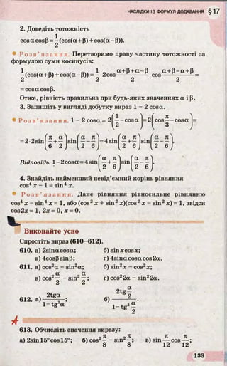 2. Доведіть тотожність
cos a cos p = —(cos(a+ P) + cos(a - Р)).
2
* Р о з в ’ я з а н н я Перетворимо праву частину тотожності за
формулою суми косинусів:
1 . . 0. , . 1 0 a + p + a - p a + p - a + p
- (cos(a + P) + cos(a - P)) = — 2cos------ ------- - •cos------ ------- - =
2 2 2 2
= cos a cos p.
Отже, рівність правильна при будь-яких значеннях a і р.
3. Запишіть у вигляді добутку вираз 1 - 2 cosa.
Ро з в ’ язання. 1 - 2 cosa = 2| i-c o s a |=2| cos^-cosa 1=
2 З
_ _ . ( к а } . ( а . . ( а . ( а 7сЛ
= 2 2sin —+ — s i n -------=4sin —+— s i n --------- .
(б 2 j [ 2 6 ) (2 6 J ^2 6 J
Відповідь. l-2 c o s a = 4sin
/ a лa л ^ .
—+ — su.
2 6 2 6 / V
4. Знайдіть найменший невід’ємний корінь рівняння
cos4x - 1 = sin4x.
• Р о з в ’ я з а н н я . Дане рівняння рівносильне рівнянню
cos4х - sin4x = 1, або (cos2x + sin2x)(cos2x - sin2x) = 1, звідси
cos2x = 1, 2x = 0, x = 0.
V
Виконайте усно
Спростіть вираз (610—612).
610. а) 2sinacosa; б) sinx cos x;
B)4cosPsinP; r) 4sina cosa cos 2a.
611. a) cos2a - sin2a; 6) sin2x - cos2x;
cx oc
в) cos2— - sin2—; r) cos22a - sin22a.
2 2
612. 6)
2tg « . 2 tel
1- t g ‘ a ' ! _ t 2«
2
A
613. Обчисліть значення виразу:
. _ , . „ _ - 9 Я , о Я V . к ТС
а) 2sm 15° cos 15°; б) со&г -----sinz—; в) sin — cos— ;
8 8 12 12
 