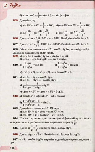 б) sina cosP = —(sin(a + P) + sin(a - P)).
2
635. Доведіть, що:
1 1
а) sin35° sin55° = —cos20°; 6) cos65° cos25° = —cos40°;
2 “
. . 4 Зл 4 Зл n/2 v 4 Л . 4 Л 73
в) s i n ------cos — = — ; r) c o s ------sin — = — .
8 8 2 12 12 2
636. Дано: sina = 0,8; 90° < a < 180°. Знайдіть sin2a і cos2a.
637. Дано: cosa = 270° < a < 360°. Знайдіть sin2a і cos2a.
638. Обчисліть значення sin2a, cos2a, tg2a, якщо tga = 0,4.
Доведіть тотожність (639—642).
639. a) (cos2a + cos6a) tg4a = sin2a + sin6a;
б) (cosa + cos 5a) tg3a = sina + sin 5a.
640. a) ^ - = sin 2a; 6) - — a = cos 2a;
1+ tg a 1+ tg a
в) cos2(a + P) + cos2(a - P)- cos 2a cos 2p = 1.
641. a) sin 2a - tga = cos 2a tga;
б) sin 2a - ctga = -cos 2a ctga;
ч 1 l ^ oв) — ------ — — = t g 2a;
1- tga 1+ tga
r) tg(a + 45°) + tg(a - 45°) = 2tg2a.
642. a) 2sin(45° +a)sin(45° - a) = cos2a;
l - t g z(4 5 °-a ) . .
6) ----- ^ ----------- = sin 2a.
l + tg2(4 5 °-a )
643. Доведіть тотожності JI. Ейлера:
а) sin(30° + z) = cosz - sin(30° - z);
б) cos(30° + z) = cos(30° - z) - sin2.
644. Покажіть, що всі тригонометричні функції кута а мож-
a
на представити раціональними виразами через tg —.
2
a 2
645. Дано: tg —= —. Знайдіть sina, cosa, ctga.
2 З
646. Дано: ctga = /2 + 1. Знайдіть sin2a, cos2a, tg2a.
647. sin3a, cos3a і tg3a виразіть відповідно через sina, cosa і
tga.
 