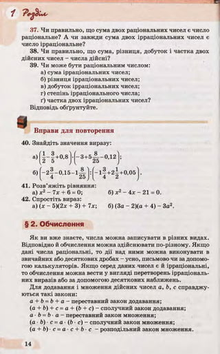 “f
37. Чи правильно, що сума двох раціональних чисел є число
раціональне? А чи завжди сума двох ірраціональних чисел є
число ірраціональне?
38. Чи правильно, що сума, різниця, добуток і частка двох
дійсних чисел - числа дійсні?
39. Чи може бути раціональним числом:
а) сума ірраціональних чисел;
б) різниця ірраціональних чисел;
в) добуток ірраціональних чисел;
г) степінь ірраціонального числа;
ґ) частка двох ірраціональних чисел?
Відповідь обґрунтуйте.
Вправи для повторення
40. Знайдіть значення виразу:
а)( г І +0'8)-(-3+4 - 0Д2)!
б)(-2 § -0 ,1 5 -і А |: ( - і | +2| +0,05}.
41. Розв’яжіть рівняння:
а) х2 - їх + 6 = 0; б) jc2- 4л; - 21 = 0.
42. Спростіть вираз:
а) (х - 5)(2х + 3) + 7х; б) (За - 2)(а + 4) - Зо2.
§ 2. Обчислення
Як ви вже знаєте, числа можна записувати в різних видах.
Відповідно й обчислення можна здійснювати по-різному. Якщо
дані числа раціональні, то дії над ними можна виконувати в
звичайних або десяткових дробах - усно, письмово чи за допомо­
гою калькуляторів. Якщо серед даних чисел є й ірраціональні,
то обчислення можна вести у вигляді перетворень ірраціональ­
них виразів або за допомогою десяткових наближень.
Для додавання і множення дійсних чисел а, Ь, с справджу­
ються такі закони:
a + b =b + a - переставний закон додавання;
(а + Ь) + с = а + (Ь + с) - сполучний закон додавання;
а ■b = Ь■а - переставний закон множення;
(а ■Ь) ■с - а - (Ь ■с) - сполучний закон множення;
(a + b) c =a c + b c - розподільний закон множення.
в
 