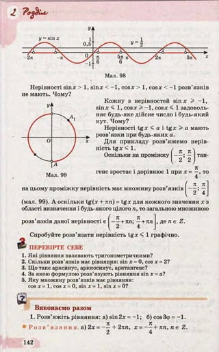 Мал. 98
Нерівності sinx > 1, sinx < -1 , cosx > 1, cosx < -1 розв’язків
не мають. Чому?
Кожну з нерівностей sinx > -1 ,
sinx < 1, cosx > - 1, cosx < 1 задоволь­
няє будь-яке дійсне число і будь-який
кут. Чому?
Нерівності t g x < a i t g x > a мають
розв’язки при будь-яких а.
Для прикладу розв’яжемо нерів­
ність tgx < 1. / 
Оскільки на проміжку — ; — тан-
2 2 J
ігене зростає і дорівнює 1 при х = —, то
4
• • . • ( п. пна цьому проміжку нерівність має множину розв язків — ; —
V 2 4
(мал. 99). А оскільки tg(x + пп) = tgx для кожного значення х з
області визначення і будь-якого цілого п, то загальною множиною
. . . [ к п
розв язків даної нерівності є І + пп; —+ кп , де п є Z.
Спробуйте розв’язати нерівність tgx < 1 графічно.
1В* ПЕРЕВІРТЕ СЕБЕ
1. Які рівняння називають тригонометричними?
2. Скільки розв’язків має рівняння: sin х = 0, cos х = 2?
3. Що таке арксинус, арккосинус, арктангенс?
4. За якою формулою розв’язують рівняння sin х = а?
5. Яку множину розв’язків має рівняння:
cos х = 1, cos x = 0, sin x = 1, sin x - 0?
щ
Виконаємо разом
1. Розв’яжіть рівняння: а) sin2x = -1 ; б) cos3cp = -1 .
• Р о з в ’ я з а н н я , а) 2 х = - - + 2пп, х = + пп, п є Z.
2 4
 