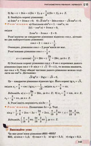 б) Зф = л + 2пп = л(2п + 1), ф = —л(2п + 1), п е Z.
з
2. Знайдіть корені рівняння:
а) 2sin2x + 3cosx = 0; б) %/з sin2* - 2sin*cosx - 7з cos2* = 0.
• Р о з в ’ я з а н н я , а) Оскільки sin2* = 1 - cos2*, то
2(1 - cos2*) + 3cos* = 0,
звідси
2cos2* - 3cos* - 2 = 0.
Розв’язуючи це квадратне рівняння відносно cos*, дістане­
мо два найпростіших рівняння:
cos* = 2 і cos* = — .
2
Очевидно, рівняння cos* = 2 розв’язків не має.
„ , 1
Розв язками рівняння cos* = є
1 2л
* = ± arccos(— ) + 2kn = ± — + 2*я, де k е Z.
2 о
б) Оскільки корені рівняння cos* = 0 не є коренями даного
рівняння (при cos* = 0 sin* = ± >/1^0 = ± 1), то можна вважати,
що cos* Ф0. Тому обидві частини даного рівняння можна поді­
лити на cos2*. Дістанемо:
>/3 tg2* - 2tg* - /3 = 0.
Це - квадратне рівняння відносно tg*. Його корені tg*j = %/з,
я . , 1 я
ЗВІДСИ*! = —+ пт 1tg*2 = --- 7=, ЗВІДСИ*2 = — + пп.
з V3 6
2л л
Відповідь, а) * = ± — + 2kn, де k є Z б) * х= — + пт, т е Z,
л 3 3
*2= + пп, де n є Z.
6 • 1
3. Розв’яжіть нерівність sin 3* > —.
• Р о з в ’ я з а н н я . Позначимо 3* = у. Тоді
1 л 5л л 2 5л 2
sin у > - , - + 2лn < 3* < — + 2пп, — + - ЯЛ < x < + g Л/І-
Відповідь.
ґ л 2 5л 2 ^
— + - л п; — + -п п
18 3 18 З
, де n е Z.
Виконайте усно
Чи має розв’язки рівняння (651-653)?
651. a) sin* = 1,5; 6) c o s * = l ; B)tg* = 3,5; г) ctg* = 0,5.
 