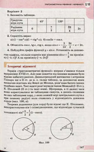 Варіант 2
1. Заповніть таблицю.
Градусна
45° 120°
міра кута
Радіанна
0
я 371
2я
міра кута 3 4
2. Спростіть вираз:
а) (1 - cos2а)(1 + ctg2а); б) cos3x + cosx.
5 37t
3. Обчисліть cosx, tgx, ctgx, якщо sinx = ----- , — < x < 2я.
13 2
4. Побудуйте графік функції у = sinx. Установіть за допомо-
. 1
гою графіка, скільки коренів має рівняння sinx = —на проміж­
ку [-я; я]? А на проміжку [-я; 2я]? 2
Історичні відомості
Термін «тригонометричні функції» вперше з’явився тільки
наприкінці XVIII ст. Але саме поняття під іншими назвами було
відоме набагато раніше. Давньогрецький математик і астроном
Гіппарх ще в II ст. до н. е. склав таблиці, за допомогою яких
визначив відстань від Землі до Місяця, розв’язав багато інших
подібних задач. Такі задачі розв’язували також Менелай (I—II ст.),
К. Птолемей (II ст.) та інші вчені. Щоправда, в ті далекі часи
вони користувалися не таблицями синусів, а досить схожими
на них таблицями хорд, у яких кожній мірі центрального кута а
при певному радіусі кола ставилась у відповідність довжина
хорди (мал. 100, а).
Теореми додавання (для хорд) були відомі ще К. Птолемею,
використовував він і співвідношення, що відповідає сучасній
* ОС 1
тотожності sin2—= - (1- cos а).
2 2
lo­ r n
 