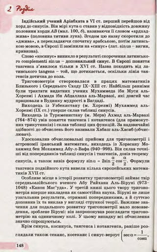 Індійський учений Аріабхата в VI ст. перший перейшов від
хорд до синусів. Він мірі кута а ставив у відповідність довжину
половини хорди АВ (мал. 100, б), називаючи її словом «ардхад-
жива» (половина тятиви лука). Згодом цю назву скоротили до
«джива», а перекладаючи спочатку арабською, потім латинсь­
кою мовою, в Європі її замінили на «синус» (лат. sinus - вигин,
кривизна).
Слово «косинус» виникло в результаті скорочення латинсько­
го complementi sinus - доповняльний синус. В Європі поняття
тангенса з’явилося тільки в XVI ст. Назва походить від ла­
тинського tangens - той, що дотикається, оскільки лінія тан­
генсів дотична до кола.
Тригонометрія створювалася в працях математиків
Близького і Середнього Сходу ІХ -Х ІІІ ст. Найбільш ранніми
були трактати видатних учених Мухаммеда ібн Муси аль-
Хорезмі і Ахмада ібн Абдаллаха аль-Марвазі, які довгий час
працювали в Будинку мудрості в Багдаді.
Виходець із Узбекистану (м. Хорезмі) Мухаммед аль-
Хорезмі (IX ст.) уперше склав таблиці синусів.
Виходець із Туркменистану (м. Мерв) Ахмад аль-Марвазі
(764-874) увів поняття тангенса і котангенса (для прямокут­
них трикутників) і склав таблиці цих функцій. За надзвичайні
здібності до обчислень його називали Хабаш аль-Хасиб (обчис­
лювач).
Удосконалив обчислювальні прийоми для тригонометрії і
астрономії іранський математик, виходець із Хорасану Мо-
хаммед бен Мохаммед Абу-л-Вафа (940-998). Він склав точні­
ші від попередників таблиці синусів і тангенсів, довів теорему
а а
синусів, a також вивів формулу sina = 2sin —cos—. Формули
La L a
тангенса подвійного кута вивели кілька європейських матема­
тиків XVII ст.
Особливе місце в історії розвитку тригонометрії займає твір
середньоазійського вченого Абу Райхана Аль-Біруні (973-
1048) «Канон Мас’уда». У третій книзі цього твору тригоно­
метрія вперше викладена як самостійна наука. Біруні не лише
узагальнив результати, отримані попередниками, а й суттєво
доповнив їх та виклав у вигляді стрункої теорії. Важливе зна­
чення для подальшого розвитку тригонометрії мало нововве­
дення, зроблене Біруні: він запропонував розглядати тригоно­
метрію на одиничному колі. У цьому випадку всі обчислення
значно спрощуються.
Крім синуса, косинуса, тангенса і котангенса, раніше роз­
глядали також секанс, косеканс і синус-верзус seca =
1
 