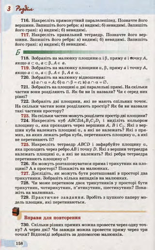 716. Накресліть прямокутний паралелепіпед. Позначте його
вершини. Запишіть його ребра: а) видимі; б) невидимі. Запишіть
його грані: а) видимі; б) невидимі.
717. Накресліть правильний тетраедр. Позначте його вер­
шини. Запишіть його ребра: а) видимі; б) невидимі. Запишіть
його грані: а) видимі; б) невидимі.
718. Зобразіть на малюнку площини а і р, пряму а і точку А,
якщо а с а , а с р , А є а.
719. Зобразіть на малюнку площини а, р, пряму а і точку А,
якщо а с а, а с р, А є p,A<t. а.
720. Зобразіть на малюнку відношення:
а ) а п а = А ; б ) а п р = с ; в ) а л а = 0 .
721. Зобразіть на площині а дві паралельні прямі. На скільки
частин вони розділяють її. Як би ви їх назвали? Чи є серед них
рівні?
722. Зобразіть дві площини, які не мають спільних точок.
На скільки частин вони розділяють простір? Як би ви назвали
такі частини простору?
723. На скільки частин можуть розділити простір дві площини?
724. Накресліть куб ABCDAlBiClDl і виділіть кольором
площину а, яка проходить через вершини А, В і С1. Які з вер­
шин куба належать площині a, a які не належать? Які з пря­
мих, на яких лежать ребра куба, перетинають площину a, a які
не перетинають її?
725. Накресліть тетраедр ABCD і зафарбуйте площину а,
яка проходить через ребро АВ і точку D. Які з вершин тетраедра
належать площині a, a які не належать? Які ребра тетраедра
перетинають площину а?
726. Як можуть розташовуватися пряма і трикутник на пло­
щині? А в просторі? Покажіть на малюнках.
727. Дослідіть, як можуть бути розташовані в просторі два
трикутники. Зобразіть кілька випадків на малюнках.
728. Чи може перетином двох трикутників у просторі бути
трикутник, чотирикутник, п’ятикутник, шестикутник? Пока­
жіть на малюнках.
729. Практичне завдання. Зробіть з цупкого паперу мо­
дель площин, які перетинаються.
Вправи для повторення
730. Скільки різних прямих можна провести через одну точ­
ку? А через дві? Чи завжди можна провести пряму через три
точки? Відповіді зобразіть за допомогою малюнків.
в
 