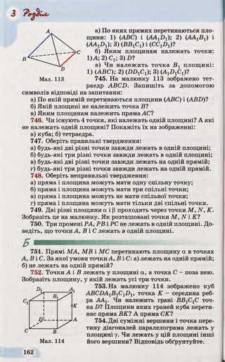 А а) По яких прямих перетинаються пло­
щини: 1) (ABC) і (AAjDx); 2) (А А ^ ) і
(AAjDj); 3) (ВБіСі) і (С С ^ )?
С б) Яким площинам належать точки:
В 1)А; 2)Cj; 3) £>?
D
в) Чи належить точка В х площині:
1) (ABC); 2) (ІШ іСі); 3) ( A ^ C J ?
Мал. 113 745. На малюнку 113 зображено тет­
раедр ABCD. Запишіть за допомогою
символів відповіді на запитання:
а) По якій прямій перетинаються площини (ABC) і (ABD)7
б) Якій площині не належить точка В?
в) Яким площинам належить пряма АС?
746. Чи існують 4 точки, які належать одній площині? А які
не належать одній площині? Покажіть їх на зображенні:
а) куба; б) тетраедра.
747. Оберіть правильні твердження:
а) будь-які дві різні точки завжди лежать в одній площині;
б) будь-які три різні точки завжди лежать в одній площині;
в) будь-які дві різні точки завжди лежать на одній прямій;
г) будь-які три різні точки завжди лежать на одній прямій.
748. Оберіть неправильні твердження:
а) пряма і площина можуть мати одну спільну точку;
б) пряма і площина можуть мати три спільні точки;
в) пряма і площина можуть не мати спільної точки;
г) пряма і площина можуть мати тільки дві спільні точки.
749. Дві різні площини а і р проходять через точки М , N, К.
Зобразіть це на малюнку. Як розташовані точки М , N і К7
750. Три промені PA, РВ і PC не лежать в одній площині. До­
ведіть, що точки А, В іС лежать в одній площині.
751. Прямі МА, MB і МС перетинають площину а в точках
А , В і С . За якої умови точки А, В і С: а) лежать на одній прямій;
б) не лежать на одній прямій?
752. Точки А і В лежать у площині a, a точка С - поза нею.
Зобразіть площину, у якій лежать усі три точки.
Б
753. На малюнку 114 зображено куб
ABCDA^B^C^D^, точка К - середина реб­
ра АА1. Чи належить грані ВВ]СХС точ-
к ка D? Площини яких граней куба перети­
нає пряма ВК? А пряма СК?
754. Дві суміжні вершини і точка пере­
тину діагоналей паралелограма лежать у
площині у. Чи лежать у цій площині інші
його вершини? Відповідь обґрунтуйте.Мал. 114
 