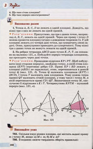 4. Що таке січна площина?
5. Що таке переріз многогранника?
Виконаємо разом
1. Точки А, В, С, D не лежать в одній площині. Доведіть, що
ніякі три з них не лежать на одній прямій.
« Р о з в ’ я з а н н я . Припустимо, що.три з даних точок, наприк­
лад А, В, С, лежать на одній прямій. Через цю пряму і точку D
можна провести площину (згідно з доведеною теоремою 1). У цій
площині лежать усі чотири дані точки, що суперечить умові за­
дачі. Отже, припущення приводить до суперечності. Тому ніякі
три з даних точок не можуть лежати на одній прямій.
2. На ребрах тетраедра ABCD дано точки K, P, Т, як показа­
но на малюнку 121, а. Побудуйте переріз тетраедра площиною,
що проходить через дані точки.
• Р о з в ’ я з а н н я . Проводимо відрізки КР і РТ. Щоб побуду­
вати інші сторони перерізу, знайдемо точку, в якій січна пло­
щина (КРТ) перетинає ребро CD. Прямі КР і BD лежать у
площині (ABD) і не паралельні, отже, перетинаються в деякій
точці Q (мал. 121, б). Точка Q належить площинам (КРТ) і
(BCD). І точка Т належить цим площинам. Тому кожна точка
прямої QT належить січній площині, у тому числі і точка М , в
якій перетинаються прямі CD і QT. Визначивши точку М, спо­
лучаємо її відрізками з К ІТ . Чотирикутник КРТМ - шуканий
переріз (мал. 121, в).
V
Виконайте усно
765. Скільки існує різних площин, які містять задані пряму
m і точку М, якщо: а) М є пг; б) М г ml
766. З поданих нижче тверджень оберіть правильні:
 