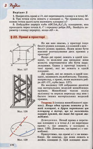 Варіант 2
1. Накресліть прямі a ib , які перетинають площу а в точці М.
2. Три точки кута лежать у площині а. Чи правильно, що
кожна точка цього кута належить площині а?
3. Побудуйте переріз куба ABCDA1B1C1D1 площиною, яка
проходить через точки А, С і середину ребра ВВХ. Знайдіть пе­
риметр і площу перерізу, якщо АВ =т .
§ 22. Прямі в просторі
Як ми вже знаємо, у просторі існує
безліч різних площин, а в кожній з них -
безліч різних прямих. Яким може бути
взаємне розташування двох прямих у
просторі?
Якщо дві прямі лежать в одній пло­
щині, то можливі два випадки: вони
можуть перетинатися або бути пара­
лельними. Однак у просторі існують і
такі прямі, які не лежать в одній
площині.
Дві прямі, які не лежать в одній пло­
щині, називають мимобіжними. Такими,
наприклад, є прямі, яким належать реб­
ра АВ і ССг куба (мал. 127).
На малюнку 128 зображено десятки
пар матеріальних моделей мимобіжних
прямих. Мимобіжні також колія
залізниці та перила переходу над нею і
багато інших матеріальних моделей
прямих.
Теорема 3 (ознака мимобіжності пря­
мих). Якщо одна пряма лежить у де­
якій площині, а друга перетинає цю
площину в точці, що не належить
першій прямій, то т а к і дві прямі ми­
мобіжні.
Доведення. Нехай пряма а перети­
нає площину а в точці А і не перетинає
пряму с, що лежить у площині а
(мал. 129). Доведемо, що прямі а і с ми­
мобіжні.
Припустимо, що прямі а і с не мимо­
біжні. Це означає, що вони лежать в
якійсь площині р. Цій площині нале-Мал. 129
д !________
Мал. 127
 