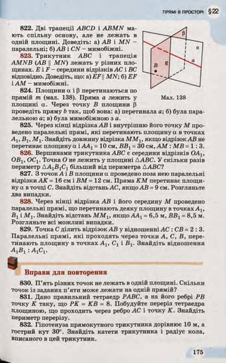 822. Дві трапеції ABCD і ABMN ма­
ють спільну основу, але не лежать в
одній площині. Доведіть: а) АВ і MN -
паралельні; б) АВ і CN - мимобіжні.
823. Трикутник ABC і трапеція
AMNB (АВ у MN) лежать у різних пло­
щинах. EF - середини відрізків АС і ВС
відповідно. Доведіть, що: a) EF ||MN; б) EF
і AM - мимобіжні.
824. Площини а і р перетинаються по
прямій т (мал. 138). Пряма а лежить у Мал. 138
площині а. Через точку В площини р
проведіть пряму b так, щоб вона: а) перетинала а; б) була пара­
лельною а; в) була мимобіжною з а.
825. Через кінці відрізка АВ і внутрішню його точку М про­
ведено паралельні прямі, які перетинають площину а в точках
Alt Вi, M v Знайдіть довжину відрізка ММХ, якщо відрізокАВ не
перетинає площину а іАА1=10 см, ВБХ=ЗОсм, AM : MB =1:3.
826. Вершинами трикутника ABC є середини відрізків ОАх,
ОВІ5 ОСі. Точка О не лежить у площині ДАБС. У скільки разів
периметр ДА1В1С1більший від периметра ДАБС?
827. З точокА і В площини а проведено поза нею паралельні
відрізки АК= 16 см і В М - 12 см. Пряма КМ перетинає площи­
ну а в точці С. Знайдіть відстаньАС, якщо АВ =9 см. Розгляньте
два випадки.
828. Через кінці відрізка АВ і його середину М проведено
паралельні прямі, що перетинають деяку площину в точках Aj,
Bt і М і. Знайдіть відстань М М г, якщо АА1=6,5 м, ВВ1=8,5 м.
Розгляньте всі можливі випадки.
829. Точка С ділить відрізок АВ у відношенні АС : СВ =2:3.
Паралельні прямі, які проходять через точки А, С, В, пере­
тинають площину в точках А1? Сх і Bj. Знайдіть відношення
А ф і : AjCj.
Вправи для повторення
830. П’ять різних точок не лежать в одній площині. Скільки
точок із заданих п’яти може лежати на одній прямій?
831. Дано правильний тетраедр РАВС, а на його ребрі РВ
точку К таку, що РК = КВ = 8. Побудуйте переріз тетраедра
площиною, що проходить через ребро АС і точку К. Знайдіть
периметр перерізу.
832. Гіпотенуза прямокутного трикутника дорівнює 10 м, а
гострий кут 30°. Знайдіть катети трикутника і радіус кола,
вписаного в цей трикутник.
 