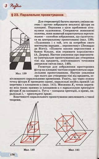 § 23. Паралельне проектування
Для стереометрії багато значить уміння на­
очно і зручно зображати неплоскі фігури на
площині. Першими з цією проблемою зітк­
нулися художники. Створюючи живописні
полотна, вони зазвичай користуються перспек­
тивою - способом зображення, що ґрунтуєть­
ся на центральному проектуванні (мал. 139).
«Художник і є той, хто за потребою свого
мистецтва народив... перспективу» (Леонардо
да Вінчі). «Пізнати закони перспективи я
бажав більше, ніж отримати королівство»
(А. Дюрер). Наочне уявлення про перспекти­
ву (центральне проектування) дає утворення
тіні від предмета, освітлюваного точковим
джерелом світла (мал. 140).
Геометри для зображення просторових
фігур на площині частіше користуються пара-
Мал. 139 лельним проектуванням. Наочне уявлення
про нього дає утворення тіні від предмета, ос­
вітлюваного паралельними променями. Уявіть, що через кожну
точку фігури К проведено прямі, паралельні якійсь прямій Ідо
перетину з площиною а (мал. 141). Множина К г точок перети­
ну всіх таких прямих із площиною а є паралельною проекцією
фігури К на площині а. Тут а - площина проекцій, a прямі, па­
ралельні І, - проектуючі прямі.
Властивості паралельного проектування випливають з такої
теореми.
Р
 