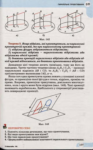 Мал. 142
Теорема 5. Якщо відрізки, які проектуються, не паралельні
проектуючій прямій, то при паралельному проектуванні:
1) відрізки фігури зображаються відрізками;
2) паралельні відрізки - паралельними відрізками або
відрізками однієї прямої;
3) довжини проекцій паралельних відрізків або відрізків од­
нієї прямої відносяться, як довжини проектованих відрізків.
Доведення цієї теореми досить громіздке, тому ми його не
наводимо. Третю частину теореми (якщо АХВХі CXDX- проекції
паралельних відрізків АВ і CD, то АХВ Х': CXDX= АВ : CD)
проілюстровано малюнками 142, а-в.
Якщо хоч одна проектуюча пряма лежить у площині плоскої
фігури, то проекцією такої фігури є точка, відрізок, промінь чи
пряма. Зокрема, проекцією трикутника, довільного многокут­
ника, кола і круга може бути відрізок (мал. 143). Такі проекції
називають виродженими. Здебільшого у стереометрії розгляда­
ють невироджені проекції.
ПЕРЕВІРТЕ СЕБЕ
1. Поясніть кількома реченнями, щотаке проектування.
2. Які види проектування вам відомі?
3. Що таке паралельне проектування?
4. Сформулюйтенайважливіші властивості паралельногопроектування.
 