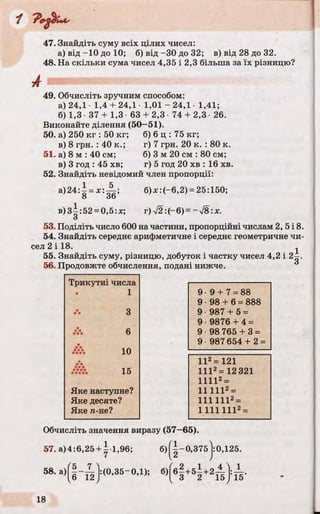 47. Знайдіть суму всіх цілих чисел:
а) від -10 до 10; б) від -ЗО до 32; в) від 28 до 32.
48. На скільки сума чисел 4,35 і 2,3 більша за їх різницю?
А ш ш ш ш ш ш ш я ш т ш я ш ґ -
49. Обчисліть зручним способом:
а) 24,1 1,4 + 24,1 1,01 - 24,1 1,41;
б) 1,3 37 + 1,3 • 63 + 2,3 • 74 + 2,3 26.
Виконайте ділення (50—51).
50. а) 250 кг : 50 кг; б) 6 ц : 75 кг;
в) 8 грн. : 40 к.; г) 7 грн. 20 к. : 80 к.
51. а) 8 м : 40 см; б) 3 м 20 см : 80 см;
в) 3 год : 45 хв; г) 5 год 20 хв : 16 хв.
52. Знайдіть невідомий член пропорції:
а)24 4 = х : 4 ; б)*:(-6,2) = 25:150;
О ОО
в)3^:52 = 0,5:лг; г) 72: (- 6) = ~ Л :х .
О
53. Поділіть число 600 на частини, пропорційні числам 2, 5 і 8.
54. Знайдіть середнє арифметичне і середнє геометричне чи­
сел 2 і 18. j
55. Знайдіть суму, різницю, добуток і частку чисел 4,2 і 2-.
56. Продовжте обчислення, подані нижче.
Трикутні числа
1
З
.*>. 6
Л*Л 10
•*•
••••• іи
Яке наступне?
Яке десяте?
Яке га-не?
9 9 + 7 = 88
9 98 + 6 = 888
9 987 + 5 =
9 9876 + 4 =
9 98 765 + 3 =
9 987 654 + 2 =
II2=121
1112= 12 321
11112 =
11 1112=
111 1112=
1 111 1112=
Обчисліть значення виразу (57—65).
57. a)4:6,25 + y l,96; б )||-0 ,3 7 5 |:0,125.>j:0,
58. a) |:(0,35-0,1); 6) б2+5і +2А ї
3 2 15 15'
 