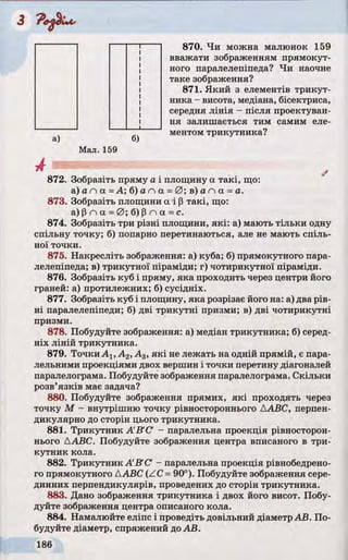 870. Чи можна малюнок 159
вважати зображенням прямокут­
ного паралелепіпеда? Чи наочне
таке зображення?
871. Який з елементів трикут­
ника - висота, медіана, бісектриса,
середня лінія - після проектуван­
ня залишається тим самим еле­
ментом трикутника?
а) б)
Мал. 159
J
872. Зобразіть пряму а і площину а такі, що:
a) а п а - А; б) а п а =0 ; в) а п а =а.
873. Зобразіть площини а їр такі, що:
a) p n а =0 ; б) p n а =с.
874. Зобразіть три різні площини, які: а) мають тільки одну
спільну точку; б) попарно перетинаються, але не мають спіль­
ної точки.
875. Накресліть зображення: а) куба; б) прямокутного пара­
лелепіпеда; в) трикутної піраміди; г) чотирикутної піраміди.
876. Зобразіть куб і пряму, яка проходить через центри його
граней: а) протилежних; б) сусідніх.
877. Зобразіть куб і площину, яка розрізає його на: а) два рів­
ні паралелепіпеди; б) дві трикутні призми; в) дві чотирикутні
призми.
878. Побудуйте зображення: а) медіан трикутника; б) серед­
ніх ліній трикутника.
879. ТочкиАг, А2, А3, я к і не лежать на одній прямій, є пара­
лельними проекціями двох вершин і точки перетину діагоналей
паралелограма. Побудуйте зображення паралелограма. Скільки
розв’язків має задача?
880. Побудуйте зображення прямих, які проходять через
точку М - внутрішню точку рівностороннього ДАВС, перпен­
дикулярно до сторін цього трикутника.
881. Трикутник A B C ' - паралельна проекція рівносторон­
нього AABC. Побудуйте зображення центра вписаного в три­
кутник кола.
882. Трикутник A'B'C' - паралельна проекція рівнобедрено-
го прямокутного AABC (ZC =90°). Побудуйте зображення сере­
динних перпендикулярів, проведених до сторін трикутника.
883. Дано зображення трикутника і двох його висот. Побу­
дуйте зображення центра описаного кола.
884. Намалюйте еліпс і проведіть довільний діаметр АВ. По­
будуйте діаметр, спряжений доАВ.
 