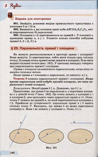 Вправи для повторення
901. Знайдіть довжини медіан прямокутного трикутника з
катетами 5 м і 12 м.
902. Випишіть у дві колонки грані куба АВСі>А1В1С1£)1, які:
а) перетинаються; б) паралельні.
903. Площини а і р перетинаються по прямій с. У площині а
проведено пряму а, а || с. Укажіть кілька способів побудови
прямої b, b c p, b IIа.
§ 25. Паралельність прямої і площини
Як можуть розташовуватися в просторі пряма і площина?
Вони можуть: 1) перетинатися, тобто мати тільки одну спільну
точку; 2) кожна точка прямої може лежати в площині; 3) не мати
жодної спільної точки (мал. 161). У третьому випадку говорять
про паралельність прямої і площини.
Пряма і площина називаються паралельними, якщо вони не
маю ть спільних точок.
Якщо пряма а і площина а паралельні, то пишуть: а ||а.
Теорема 6 (ознака паралельності прямої і площини). Якщо
пряма паралельна якій-небудь прямій площини, то вона па­
ралельна і самій площині.
Доведення. Нехай пряма b ||а. Доведемо, що b ||а.
Припустимо, що пряма bне паралельна a, a перетинає площи­
ну а у деякій точці Р (мал. 162). Ця точка лежить у площині а і
в площині р, яка проходить через паралельні прямі а і Ь. Отже,
точка Р лежить на прямій а, по якій перетинаються площини а
і р. Прийшли до суперечності: паралельні прямі а і b мають
спільну точку Р. Виходить, що пряма b не може перетинати
площину а. Вона і не лежить у площині а. Отже, b ||а.
і
 