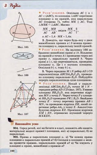 Мал. 165
Мал. 166
Мал. 167
• Р о з в ’ я з а н н я . Оскільки АС || а і
АС c (ABC), то площина ДABC перетинає
площину а по прямій, яка паралельна
АС (теорема 7), тобто МК || АС. Тоді
ДМВК ™ДABC. Маємо:
МК MB . МК 5
----- =------, звідси ------=—,
АС АВ АС 7
а АС = 1,4 •МК = 1,4а.
2. Доведіть, що через будь-яку з двох
мимобіжних прямих а і b можна провес­
ти площину а, паралельну іншій прямій.
• Р о з в ’ я з а н н я . На малюнку 166 зо­
бражено мимобіжні прямі a ib. Візьмемо
на прямій а точку А і проведемо через неї
пряму с, паралельну прямій Ь. Через
прямі а іс , що перетинаються, проведемо
площину а. Це і є шукана площина.
Оскільки b IIс, тому b||а.
3. Через середини М і N реберAD і CD
паралелепіпеда ABCDA1BlC1D1 проведе­
но площину паралельно B^D. Побудуйте
переріз паралелепіпеда цією площиною.
• Р о з в ’ я з а н н я . Нехай у парале­
лепіпеді ABCDAlB1CiDl точки М і N -
середини реберAD і CD(мал. 167). Уявимо
площину BBxDyD, яка перетинає відрі­
зок MN у точці Р. Через точку Р у площи­
ні В В ^ ^ проведемо Р К IIBjD. Знайдемо
точку Е - точку перетину прямих АВ і
MN, та проведемо відрізок ЕК, який пе­
ретинає ребро ААу у точці X. Аналогічно
будуємо відрізок KZ. Провівши відрізки
ХМ і ZN, отримаємо шуканий переріз
MXKZN.
Виконайте усно
904. Серед речей, які ви бачите в класі, покажіть або назвіть
матеріальні моделі прямої і площини, які: а) паралельні; б) не
паралельні.
905. Пряма а паралельна площині а. а) Чи кожна пряма
площини а паралельна прямій а? б) Скільки в площині а мож­
на провести прямих, паралельних прямій а? в) Чи існують у
площині а прямі, мимобіжні з прямою а?
 