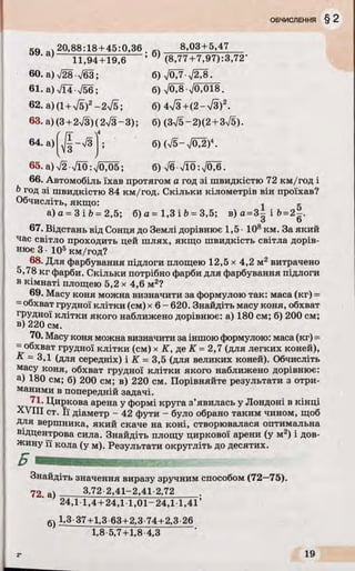 so „ ч 20,88:18 + 45:0,36 8,03+5,47
J ЇГ,94 + 19Гб ; (8,77+7,97):3,72’
60. a) V28•V63; б) JOJл/2^8.
61. а)ТЇ4 756; б) ч/03-70,018.
62. а) (1+-v/б)2- 2І5; б) 4л/з+(2-73)2.
63. а) (3 + 2л/3)(2V3-3); б) (3^5 - 2)(2 + 3^5)•
64. а) J I - Т З І ; 6)(V5-V0^)4.
65.a)V2 Vl0:V0705; б ) 7 б Л 0 : , / б Ж
66. Автомобіль їхав протягом а год зі швидкістю 72 км/год і
6 год зі швидкістю 84 км/год. Скільки кілометрів він проїхав?
Обчисліть, якщо: 1 ^
а) а = 3 і b = 2,5; б) а = 1,3 і Ь= 3,5; в) а =3± і 6=2
о О
67. Відстань від Сонця до Землі дорівнює 1,5 • 108км. За який
час світло проходить цей шлях, якщо швидкість світла дорів­
нює 3 • 105км/год?
68. Для фарбування підлоги площею 12,5 х 4,2 м2 витрачено
5,78 кг фарби. Скільки потрібно фарби для фарбування підлоги
в кімнаті площею 5,2 х 4,6 м2?
69. Масу коня можна визначити за формулою так: маса (кг) =
=обхват грудної клітки (см) х 6 - 620. Знайдіть масу коня, обхват
грудної клітки якого наближено дорівнює: а) 180 см; б) 200 см;
в) 220 см.
70. Масу коня можна визначити за іншою формулою: маса (кг) =
= обхват грудної клітки (см) х К, де К = 2,7 (для легких коней),
К - 3,1 (для середніх) і К = 3,5 (для великих коней). Обчисліть
масу коня, обхват грудної клітки якого наближено дорівнює:
а) 180 см; б) 200 см; в) 220 см. Порівняйте результати з отри­
маними в попередній задачі.
71. Циркова арена у формі круга з’явилась у Лондоні в кінці
XVIII ст. Її діаметр - 42 фути - було обрано таким чином, щоб
Для вершника, який скаче на коні, створювалася оптимальна
відцентрова сила. Знайдіть площу циркової арени (у м2) і дов­
жину її кола (у м). Результати округліть до десятих.
Б - '
Знайдіть значення виразу зручним способом (72—75).
72 а) 3,72 2,41-2,41 2,72
24,1 1,4 + 24,1 1,01-24,1 1,41’
к) 1,3 37+1,3 63+2,3 74+2,3 26
1,8-5,7 +1,8-4,3
 
