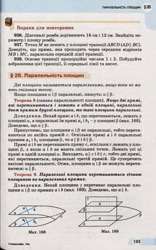 9 Вправи для повторення
936. Діагоналі ромба дорівнюють 16 см і 12 см. Знайдіть пе­
риметр і площу ромба.
937. Точка М не лежить у площині трапеціїABCD (AD ||ВС).
Доведіть, що пряма, яка проходить через середини відрізків
MB і МС, паралельна середній лінії трапеції.
938. Основи трапеції пропорційні числам 1 і 2. Побудуйте
зображення цієї трапеції, її середньої лінії та висот.
§ 26. Паралельність площин
Дві площини називаються паралельними, якщо вони не м а­
ють спільних точок.
Якщо площини а і Р паралельні, пишуть: а ||р.
Теорема 8 (ознака паралельності площин). Якщо дві прямі,
які перетинаються і леж ать в одній площині, паралельні
двом прямим другої площини, то т а к і площини паралельні.
Доведення. Нехай прямі а і Ь, що перетинаються, лежать у
площині a, a паралельні їм прямі ахі Ьх- у площині р (мал. 168).
Доведемо, що а IIр.
Припустимо, що площини а і р не паралельні, тобто перети­
наються по якійсь прямій с. Оскільки прямі а і b паралельні
прямим а хі площини р, то а ||p і b|j р.
Прямі а і b не перетинають пряму с, оскільки с лежить у пло­
щині р, з якою а і b не мають спільних точок. Лежать усі ці
прямі в одній площині а. Виходить, а ||с і 6 1|с, тобто дві прямі,
які перетинаються, паралельні третій прямій. Це суперечить
аксіомі паралельності. Отже, площини а і Р не можуть перети­
натися: а IIр.
Теорема 9. Паралельні площини перетинаються січною
площиною по паралельних прямих.
Доведення. Нехай площина у перетинає паралельні пло­
щини а і р по прямих a ib (мал. 169). Доведемо, що а ||Ь.
У
 