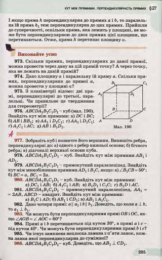 І якщо пряма h перпендикулярна до прямих а і Ь, то паралель­
на їй пряма hxтеж перпендикулярна до цих прямих. Прийшли
до суперечності, оскільки пряма, яка лежить у площині, не мо­
же бути перпендикулярною до двох прямих цієї площини, що
перетинаються. Отже, пряма h перетинає площину а.
X .
Виконайте усно
973. Скільки прямих, перпендикулярних до даної прямої,
можна провести через дану на цій прямій точку? А через точку,
яка не лежить на даній прямій?
974. Дано площину а і паралельну їй пряму а. Скільки пря­
мих, перпендикулярних до прямої а,с
можна провести у площині а?
975. З планіметрії відомо: дві пря- А
мі, перпендикулярні до третьої, пара- 1
лельні. Чи правильне це твердження
для стереометрії?
976. ABCDA1B1C1D1- куб (мал. 190).С
Знайдіть кут між прямими: a) DC і ВС;
б)АВіВВх; в)АА1і£)1С1; r)AA1iD 1C1; А
ґ)А хС ііА С ; д)АВ і ByD^
977. Зобразіть куб і позначте його вершини. Випишіть ребра,
перпендикулярні до: а) одного з ребер нижньої основи; б) бічного
ребра; в) діагоналі верхньої основи куба.
978. ABCHAjBjCjDj - куб. Знайдіть кут між прямими ABj і
ADV
979. ABCDAyBiC^Di - прямокутний паралелепіпед. Знайдіть
кут між мимобіжними прямимиADj і В]С, якщо: a) ZBjCB =50°;
б) ВС =а, ВСі =2а.
980. ABCDAyByCyDy - куб. Знайдіть кут між прямими:
&)DC1iAB; fyAyCi 'iAB; в)В 1І>1іС 1С; r)B xZ)iAC.
981. ABCDA1BlC1D1 - прямокутний паралелепіпед, ААХ=
= 2АВ, ABCD - квадрат. Знайдіть кут між прямими:
a) BjC і AD; б) ABj і CDX; в) АБХі А1С1.
982. Дано чотири прямі: а ||ахі b||bv Доведіть, що коли а _Lb,
то а хX Ьг.
983. Чи можуть бути перпендикулярними прямі ОВ і ОС, як­
що ZAOB =Z АОС =60°?
984. Прямі а і b перетинаються під кутом 30°, а прямі а і с -
під кутом 40°. Чи можуть бути перпендикулярними прямі біс?
985. Чи існує замкнена неплоска ламана з п’яти ланок, кож­
на ланка якої перпендикулярна до суміжної?
986. ABCDA^B^CyD]- куб. Доведіть, щоABj X CDV
 