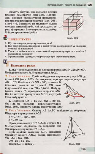 Існують фігури, які відносно деяких
площин симетричні самі собі. Наприк­
лад, кожний прямокутний паралелепі­
пед має три площини симетрії (мал. 206),
а куб - 9. Зобразіть на малюнку кілька
площин симетрії куба, які проходять че­
рез: а) середини його паралельних ребер;
б) його протилежні ребра.
f t ПЕРЕВІРТЕ СЕБЕ
1. Що таке перпендикуляр до площини?
2. Що таке похила, проведена з даної точки до площини? А проекція
похилої на площину?
3. Укажіть найважливіші властивості перпендикуляра, похилої та її
проекції на площину.
4. Сформулюйте і доведіть теорему про три перпендикуляри,
імтя
а
Виконаємо разом
1. МА - перпендикуляр до площини ромбаABCD, /.BAD =60°.
Побудуйте висоту МН трикутника MCD.
! Р оз в ’ я з а н н я . Треба побудувати перпендикуляр МН до
прямої CD (мал. 207). За теоремою про три перпендикуляри
AH _LCD. Оскільки ZADH =60°, то точка Н
повинна лежати на прямій CD поза
відрізком CD так, що HD =0,5 CD. Побуду­
вавши точку Н, проводимо відрізок МН.
Він і є висотою трикутника MCD, яку треба
було побудувати.
2. Відрізки ОА = 15 см, ОВ = 20 см,
ОС = 35 см попарно перпендикулярні
(мал. 208). Знайдіть площу трикутника ABC.
Р о з в ’ я з а н н я . Основу АВ ААВС знайдемо за теоремою
Піфагора з трикутника АОВ:
АВ2= 152+ 202=625,
АВ =25 см.
Проведемо висоту СН Д ABC і точку Н з
О сполучимо відрізком. За теоремою про
три перпендикуляри ОН LAB.
Щоб знайти довжину ОН, виразимо
подвійну площу ААОВ двома способами:
ОН АВ =ОА-ОВ,
ОН 25= 15 20,
звідси ОН = 12 (см).
 