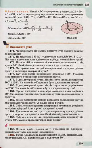 Р о з в ’ я з а н н я НехайABC - трикутник, у якого ZAC B = 90°,
АС = СВ, аАО - перпендикуляр до площини ю, яка проходить
через ВС (мал. 243). То д і ZACO = 45°. Якщ о АС = а, то ВС = а,
Виконайте усно
1174. Ч и може бути від ’ємним косинус кута нахилу похилої
до площини?
1175. На малюнку 235 АСХ- діагональ куба ABCDA1B 1CiD 1.
П ід яким кутом нахилена діагональ куба до кожної його грані?
1176. Похила А В завдовжки d нахилена до площини а під
кутом 30°. Знайдіть відстань від точки А до площини а.
1177. Ч и правильно, що дві непаралельні площини д іл ять
простір на чотири двогранні кути?
1178. К у т між двома площинами дорівнює 100°. У ка ж іть
міру меншого з утворених двогранних к у тів .
1179. Є два двогранні кути , л ін ій н і кути як и х дорівнюють
100° і 120°. Ч и може їх об’єднання бути двогранним кутом?
1180. Є два двогранні кути, л ін ій н і кути як и х дорівнюють
по 200°. Ч и може їх об’єднання бути двогранним кутом?
1181. Є р івні двогранні кути, міра кожного з як и х дорівнює
30°. Скількома такими двогранними кутами можна заповнити
простір?
1182. Якою площиною можна розрізати двогранний ку т на
два р івні двогранні кути? А на д ві р івні фігури?
1183. Скількома площинами двогранний ку т можна розрізати
на 4 р івні фігури? А на 4 р івні двогранні кути?
1184. Три площини, я к і проходять через одну пряму, д іл ять
простір на р івні двогранні кути. Знайдіть міру одного з них.
1185. С кільки прямих, я к і перетинають дану площину під
кутом 50°, можна провести через дану точку?
1186. Похила в д в іч і довша за ї ї проекцію на площину.
Знайдіть ку т між похилою і площиною.
1187. Точка А віддалена від площини а на 2 м. Знайдіть дов­
жину похилої А В, нахиленої до а під кутом 30°.
А В = ауІ2, АО = ~^=.
І2
Маємо sin ZA B O =
Отже, ZA BO = 30°.
Відповідь. 30°. Мал. 243
 