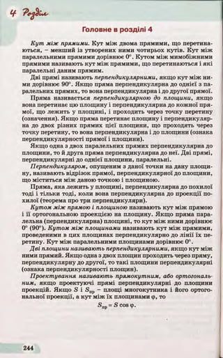 Головне в розділі 4
К у т між прямими. К у т між двома прямими, що перетина­
ються, - менший із утворених ними чотирьох к у тів . К у т між
паралельними прямими дорівнює 0°. Кутом між мимобіжними
прямими називають к у т між прямими, що перетинаються і я к і
паралельні даним прямим.
Д ві прямі називають перпендикулярними, якщо ку т між ни­
ми дорівнює 90°. Якщо пряма перпендикулярна до однієї з па­
ралельних прямих, то вона перпендикулярна і до другої прямої.
Пряма називається перпендикулярною до площини, якщо
вона перетинає цю площину і перпендикулярна до кожної пря­
мої, що лежить у площині, і проходить через точку перетину
(означення). Якщо пряма перетинає площину і перпендикуляр­
на до двох різних прямих цієї площини, що проходять через
точку перетину, то вона перпендикулярна і до площини (ознака
перпендикулярності прямої і площини).
Якщо одна з двох паралельних прямих перпендикулярна до
площини, то й друга пряма перпендикулярна до неї. Д ві прямі,
перпендикулярні до однієї площини, паралельні.
Перпендикуляром, опущеним з даної точки на дану площи­
ну, називають відрізок прямої, перпендикулярної до площини,
що міститься між даною точкою і площиною.
Пряма, яка лежить у площині, перпендикулярна до похилої
тоді і тіл ьк и тоді, коли вона перпендикулярна до проекції по­
хилої (теорема про три перпендикуляри).
Кутом між прямою і площиною називають к у т між прямою
і ї ї ортогональною проекцією на площину. Якщ о пряма пара­
лельна (перпендикулярна) площині, то к у т між ними дорівнює
0° (90°). Кутом між площинами називають к у т між прямими,
проведеними в цих площинах перпендикулярно до л ін ії їх пе­
ретину. К у т між паралельними площинами дорівнює 0°.
Дві площини називають перпендикулярними, якщо к у т між
ними прямий. Якщо одна з двох площин проходить через пряму,
перпендикулярну до другої, то та кі площини перпендикулярні
(ознака перпендикулярності площин).
Проектування називають прямокутним, або ортогональ­
ним, якщо проектуючі прямі перпендикулярні до площини
проекцій. Якщ о S і <Snp - площі многокутника і його ортого­
нальної проекції, а к у т між їх площинами ф, то
5 пр= 5созф.
 
