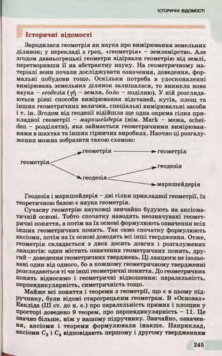 Історичні відомості
Зародилася геометрія я к наука про вимірювання земельних
ділянок; у перекладі з грец. «геометрія» - землемірство. Але
згодом давньогрецькі геометри відірвали геометрію від землі,
перетворивши ї ї на абстрактну науку. На геометричному ма­
теріалі вони почали досліджувати означення, доведення, фор­
мальні побудови тощо. Оскільки потреба в удосконаленні
вимірювань земельних ділянок залишалася, то виникла нова
наука - геодезія (уп ~ земля, баісо - поділяю). У ній розгляда­
ються р ізні способи вимірювання відстаней, к у тів , площ та
інш их геометричних величин, спеціальні вимірювальні засоби
і т. ін . Згодом від геодезії відійшла ще одна окрема гілка при­
кладної геометрії - маркшейдерія (нім. Mark - межа, schei-
den - розділяти), яка займається геометричними вимірюван­
нями в шахтах та інш их гірничих виробках. Наочно ці розгалу­
ження можна зобразити такою схемою:
геометрія
-►геометрія
Геодезія і маркшейдерія - д ві гіл к и прикладної геометрії, їх
теоретичною базою є наука геометрія.
Сучасну геометрію науковці звичайно будують на аксіома­
ти чн ій основі. Тобто спочатку наводять неозначувані геомет­
ричні п о н яття, а потім на їх основі формулюють означення всіх
інш их геометричних понять. Та к само спочатку формулюють
аксіоми, потім на їх основі доводять всі інш і твердження. Отже,
геометрія складається з двох досить довгих і розгалужених
ланцюгів: один містить означення геометричних понять, дру­
гий - доведення геометричних тверджень. Ц і ланцюги не ізольо­
вані один від одного, бо в кожному геометричному твердженні
розглядаються т і чи інш і геометричні поняття. До геометричних
понять відносимо і геометричні відношення: паралельність,
перпендикулярність, симетричність тощо.
Майже всі п о н яття і теореми з геометрії, що є в цьому під­
ручнику, були відомі старогрецьким геометрам. В «Основах»
Евкліда ( III ст. до н. е.) про паралельність прямих і площин у
просторі доведено 9 теорем, про перпендикулярність — 11. Це
значно більше, н іж у нашому підручнику. Звичайно, означен­
н я, аксіоми і теореми формулювали інакше. Наприклад,
аксіоми С3 і С4 відповідають першому і другому твердженням
 