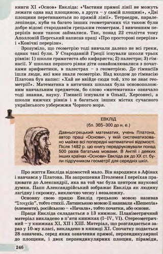 книги X I «Основ» Евкліда: «Частини прямої л ін ії не можуть
лежати одна над площиною, а друга - у самій площ ині», «Д ві
площини перетинаються по прямій л ін ії». Тетраедри, парале­
лепіпеди, куби та багато інш их геометричних тіл також були
добре відомі стародавнім грецьким геометрам. І вивченням пе­
рерізів вони також займалися. Та к, понад 22 сто ліття тому
Аполлоній Пергський написав праці «Про просторові перерізи»
і «К о н ічн і перерізи».
Зрозуміло, що геометрію тоді вивчали далеко не всі греки,
однак та кі були. У Стародавній Греції існували школи трьох
р івнів: 1) школи граматиста або кифариста; 2) палестри; 3) гім-
насії. У школах першого р івня діти ознайомлювалися з почат-
ками арифметики, в палестрах - з геометрією. До гімнасіїв
іш ли люди, я к і вже знали геометрію. Над входом до гімнасію
Платона був напис: «Хай не ввійде сюди той, хто не знає гео­
метрії!». Математика в античних школах була основополож­
ним навчальним предметом, бо слово «математика» означало
тоді знання, науку. Гімнасії існували в О львії, Херсонесі, а
школи ниж чих р івнів і в багатьох інш их містах сучасного
українського узбережжя Чорного моря.
ЕВКЛІД
(бл. 365-300 до н. е.)
Давньогрецький математик, учень Платона,
автор праці «Основи», у якій систематизова­
но майже всі попередні математичні відомості.
Після 1482 р. цю книгу передруковували понад
500 разів багатьма мовами. В Англії і деяких
інших країнах «Основи» Евкліда аж до XX ст. бу­
ли підручником геометрії для середніх шкіл.
Про ж и ття Евкліда відомостей мало. В ін народився в Афінах
і навчався у Платона. На запрошення Птолемея І переїхав пра­
цювати до Александрії, яка на той час була центром наукової
думки. Папп Александрійський зображає Евкліда я к людину
лагідну і скромну, виключно чесну і незалежну.
Основну свою працю Евклід грецькою мовою називав
“Етоїхєїа”, тобто стихії. Латинською мовою ї ї називали «Elementa»
(елементи), російською - «Начала», тобто початки, абооснови.
Праця Евкліда складається з 13 книжок. Планіметричний
матеріал викладено в п ’яти книжках ( I- IV , V I). Стереометрич­
ний - у книж ках X I, X I I і X III. Матеріал, що розглядається за­
раз у 10-му класі, викладено в книж ці X I. Спочатку подається
28 означень, серед як и х означення прямої, перпендикулярної
до площини, і двох перпендикулярних площин, піраміди,
 